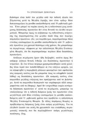 ΤΑ ΣΤΟΙΧΕΙΩΔΗ ΣΩΜΑΤΙΔΙΑ                   121


διάστημα είναι πολύ πιο μεγάλο από την πιθανή ηλικία του
Σύμπαντος μετά τη Μεγάλη έκρηξη, που είναι «μόλις» δέκα
δισεκατομμύρια (η μονάδα ακολουθούμενη από 10 μηδενικά) χρό-
νια. Έτσι μπορεί να νομίσει κανείς ότι η πιθανότητα μιας αυτό-
ματης διάσπασης πρωτονίου δεν είναι δυνατό να ελεγθεί πειρα-
ματικά. Μπορούμε όμως να αυξήσουμε τις πιθανότητες ανίχνευ-
σης της παρατηρώντας ένα μεγάλο ποσό ύλης που περιέχει
πάμπολλα πρωτόνια. (Αν, για παράδειγμα, παρατηρούσαμε δέκα
εννεάκις εκατομμύρια (η μονάδα ακολουθούμενη από 31 μηδενι-
κά) πρωτόνια για χρονικό διάστημα ενός χρόνου, θα μπορούσαμε
να περιμένουμε, σύμφωνα με την απλούστερη Μεγάλη Ενοποιη-
μένη Θεωρία, ότι θα παρατηρούσαμε περίπου δέκα διασπάσεις
πρωτονίων).
    Ανάλογα πειράματα έχουν ήδη διεξαχθεί, κανένα όμως δεν
απέφερε κάποια θετική ένδειξη για διασπάσεις πρωτονίων ή
νετρονίων. Σε ένα τέτοιο πείραμα χρησιμοποιήθηκαν οκτώ χιλιά-
δες τόνοι νερού που τοποθετήθηκαν σε ένα υπόγειο ορυχείο, για
να αποφευχθεί η παρεμβολή κάποιων φαινομένων που οφείλονται
στις κοσμικές ακτίνες και θα μπορούσε ίσως να εκληφθούν (κατά
λάθος) ως διασπάσεις πρωτονίων. (Οι κοσμικές ακτίνες είναι
σωματίδια μεγάλης ενέργειας που προέρχονται από το Διάστη-
μα. Αυτά τα σωματίδια διαπερνούν την ατμόσφαιρα αλλά απορ-
ροφούνται από το έδαφος). Αφού δεν ανιχνεύθηκε καμία αυτόμα-
τη διάσπαση πρωτονίου σ' αυτά τα πειράματα, μπορούμε να
υπολογίσουμε ότι η πιθανή διάρκεια ζωής του πρωτονίου είναι
μεγαλύτερη από δέκα εννεάκις εκατομμύρια (η μονάδα ακολου-
θούμενη από 31 μηδενικά) χρόνια που προβλέπει η απλούστερη
Μεγάλη Ενοποιημένη Θεωρία. Σε άλλες παρόμοιες θεωρίες οι
προβλεπόμενες διάρκειες ζωής είναι ακόμη μεγαλύτερες. Για να
ελεγθούν λοιπόν και αυτές θα χρειαστούν πιο ευαίσθητες πειρα-
ματικές συσκευές που θα περιλαμβάνουν ακόμη μεγαλύτερες
ποσότητες ύλης.
 