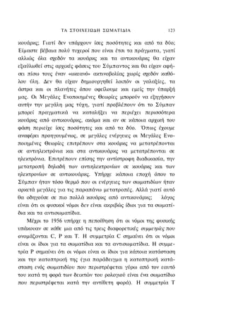 ΤΑ ΣΤΟΙΧΕΙΩΔΗ ΣΩΜΑΤΙΔΙΑ                      123

κουάρκς; Γιατί δεν υπάρχουν ίσες ποσότητες και από τα δύο;
Είμαστε βέβαια πολύ τυχεροί που είναι έτσι τα πράγματα, γιατί
αλλιώς όλα σχεδόν τα κουάρκς και τα αντικουάρκς θα είχαν
εξαϋλωθεί στις αρχικές φάσεις του Σύμπαντος και θα είχαν αφή-
σει πίσω τους έναν «ωκεανό» ακτινοβολίας χωρίς σχεδόν καθό-
λου ύλη. Δεν θα είχαν δημιουργηθεί λοιπόν οι γαλαξίες, τα
άστρα και οι πλανήτες όπου οφείλουμε και εμείς την ύπαρξή
μας. Οι Μεγάλες Ενοποιημένες Θεωρίες μπορούν να εξηγήσουν
αυτήν την μεγάλη μας τύχη, γιατί προβλέπουν ότι το Σύμπαν
μπορεί πραγματικά να καταλήξει να περιέχει περισσότερα
κουάρκς από αντικουάρκς, ακόμα και αν σε κάποια αρχική του
φάση περιείχε ίσες ποσότητες και από τα δύο. Όπως έχουμε
αναφέρει προηγουμένως, σε μεγάλες ενέργειες οι Μεγάλες Ενο-
ποιημένες Θεωρίες επιτρέπουν στα κουάρκς να μετατρέπονται
σε αντιηλεκτρόνια και στα αντικουάρκς να μετατρέπονται σε
ηλεκτρόνια. Επιτρέπουν επίσης την αντίστροφη διαδικασία, την
μετατροπή δηλαδή των αντιηλεκτρονίων σε κουάρκς και των
ηλεκτρονίων σε αντικουάρκς. Υπήρχε κάποια εποχή όπου το
Σύμπαν ήταν τόσο θερμό που οι ενέργειες των σωματιδίων ήταν
αρκετά μεγάλες για τις παραπάνω μετατροπές. Αλλά γιατί αυτό
θα οδηγούσε σε πιο πολλά κουάρκς από αντικουάρκς;           λόγος
είναι ότι οι φυσικοί νόμοι δεν είναι ακριβώς ίδιοι για τα σωματί-
δια και τα αντισωματίδια.
    Μέχρι το 1956 υπήρχε η πεποίθηση ότι οι νόμοι της φυσικής
υπάκουαν σε κάθε μια από τις τρεις διαφορετικές συμμετρίες που
ονομάζονται C, Ρ και Τ. Η συμμετρία C σημαίνει ότι οι νόμοι
είναι οι ίδιοι για τα σωματίδια και τα αντισωματίδια. Η συμμε-
τρία Ρ σημαίνει ότι οι νόμοι είναι οι ίδιοι για κάποια κατάσταση
και την κατοπτρική της (για παράδειγμα η κατοπτρική κατά-
σταση ενός σωματιδίου που περιστρέφεται γύρω από τον εαυτό
του κατά τη φορά των δεικτών του ρολογιού είναι ένα σωματίδιο
που περιστρέφεται κατά την αντίθετη φορά). H συμμετρία Τ
 