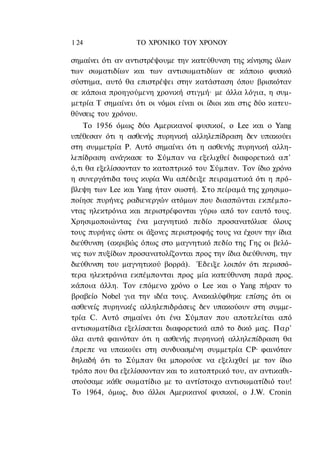 1 24               ΤΟ ΧΡΟΝΙΚΟ TOΥ XPONOΥ

σημαίνει ότι αν αντιστρέψουμε την κατεύθυνση της κίνησης όλων
των σωματιδίων και των αντισωματιδίων σε κάποιο φυσικό
σύστημα, αυτό θα επιστρέψει στην κατάσταση όπου βρισκόταν
σε κάποια προηγούμενη χρονική στιγμή· με άλλα λόγια, η συμ-
μετρία Τ σημαίνει ότι οι νόμοι είναι οι ίδιοι και στις δύο κατευ-
θύνσεις του χρόνου.
    Το 1956 όμως δύο Αμερικανοί φυσικοί, ο Lee και ο Yang
υπέθεσαν ότι η ασθενής πυρηνική αλληλεπίδραση δεν υπακούει
στη συμμετρία Ρ. Αυτό σημαίνει ότι η ασθενής πυρηνική αλλη-
λεπίδραση ανάγκασε το Σύμπαν να εξελιχθεί διαφορετικά απ'
ό,τι θα εξελίσσονταν το κατοπτρικό του Σύμπαν. Τον ίδιο χρόνο
η συνεργάτιδα τους κυρία Wu απέδειξε πειραματικά ότι η πρό-
βλεψη των Lee και Yang ήταν σωστή. Στο πείραμά της χρησιμο-
ποίησε πυρήνες ραδιενεργών ατόμων που διασπώνται εκπέμπο-
ντας ηλεκτρόνια και περιστρέφονται γύρω από τον εαυτό τους.
Χρησιμοποιώντας ένα μαγνητικό πεδίο προσανατόλισε όλους
τους πυρήνες ώστε οι άξονες περιστροφής τους να έχουν την ίδια
διεύθυνση (ακριβώς όπως στο μαγνητικό πεδίο της Γης οι βελό-
νες των πυξίδων προσανατολίζονται προς την ίδια διεύθυνση, την
διεύθυνση του μαγνητικού βορρά). Έδειξε λοιπόν ότι περισσό-
τερα ηλεκτρόνια εκπέμπονται προς μία κατεύθυνση παρά προς.
κάποια άλλη. Τον επόμενο χρόνο ο Lee και ο Yang πήραν το
βραβείο Nobel για την ιδέα τους. Ανακαλύφθηκε επίσης ότι οι
ασθενείς πυρηνικές αλληλεπιδράσεις δεν υπακούουν στη συμμε-
τρία C. Αυτό σημαίνει ότι ένα Σύμπαν που αποτελείται από
αντισωματίδια εξελίσσεται διαφορετικά από το δικό μας. Παρ'
όλα αυτά φαινόταν ότι η ασθενής πυρηνική αλληλεπίδραση θα
έπρεπε να υπακούει στη συνδυασμένη συμμετρία CP· φαινόταν
δηλαδή ότι το Σύμπαν θα μπορούσε να εξελιχθεί με τον ίδιο
τρόπο που θα εξελίσσονταν και το κατοπτρικό του, αν αντικαθι-
στούσαμε κάθε σωματίδιο με το αντίστοιχο αντισωματίδιό του!
Το 1964, όμως, δυο άλλοι Αμερικανοί φυσικοί, ο J.W. Cronin
 
