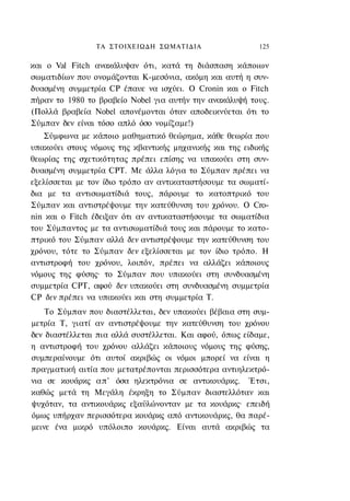 ΤΑ ΣΤΟΙΧΕΙΩΔΗ ΣΩΜΑΤΙΔΙΑ                   125

και ο Val Fitch ανακάλυψαν ότι, κατά τη διάσπαση κάποιων
σωματιδίων που ονομάζονται Κ-μεσόνια, ακόμη και αυτή η συν-
δυασμένη συμμετρία CP έπαυε να ισχύει. Ο Cronin και ο Fitch
πήραν το 1980 το βραβείο Nobel για αυτήν την ανακάλυψή τους.
(Πολλά βραβεία Nobel απονέμονται όταν αποδεικνύεται ότι το
Σύμπαν δεν είναι τόσο απλό όσο νομίζαμε!)
   Σύμφωνα με κάποιο μαθηματικό θεώρημα, κάθε θεωρία που
υπακούει στους νόμους της κβαντικής μηχανικής και της ειδικής
θεωρίας της σχετικότητας πρέπει επίσης να υπακούει στη συν-
δυασμένη συμμετρία CPT. Με άλλα λόγια το Σύμπαν πρέπει να
εξελίσσεται με τον ίδιο τρόπο αν αντικαταστήσουμε τα σωματί-
δια με τα αντισωματίδιά τους, πάρουμε το κατοπτρικό του
Σύμπαν και αντιστρέψουμε την κατεύθυνση του χρόνου. Ο Cro-
nin και ο Fitch έδειξαν ότι αν αντικαταστήσουμε τα σωματίδια
του Σύμπαντος με τα αντισωματίδιά τους και πάρουμε το κατο-
πτρικό του Σύμπαν αλλά δεν αντιστρέψουμε την κατεύθυνση του
χρόνου, τότε το Σύμπαν δεν εξελίσσεται με τον ίδιο τρόπο. Η
αντιστροφή του χρόνου, λοιπόν, πρέπει να αλλάζει κάποιους
νόμους της φύσης· το Σύμπαν που υπακούει στη συνδυασμένη
συμμετρία CPT, αφού δεν υπακούει στη συνδυασμένη συμμετρία
CP δεν πρέπει να υπακούει και στη συμμετρία Τ.
    Το Σύμπαν που διαστέλλεται, δεν υπακούει βέβαια στη συμ-
μετρία Τ, γιατί αν αντιστρέψουμε την κατεύθυνση του χρόνου
δεν διαστέλλεται πια αλλά συστέλλεται. Και αφού, όπως είδαμε,
η αντιστροφή του χρόνου αλλάζει κάποιους νόμους της φύσης,
συμπεραίνουμε ότι αυτοί ακριβώς οι νόμοι μπορεί να είναι η
πραγματική αιτία που μετατρέπονται περισσότερα αντιηλεκτρό-
νια σε κουάρκς απ' όσα ηλεκτρόνια σε αντικουάρκς. Έτσι,
καθώς μετά τη Μεγάλη έκρηξη το Σύμπαν διαστελλόταν και
ψυχόταν, τα αντικουάρκς εξαϋλώνονταν με τα κουάρκς· επειδή
όμως υπήρχαν περισσότερα κουάρκς από αντικουάρκς, θα παρέ-
μεινε ένα μικρό υπόλοιπο κουάρκς. Είναι αυτά ακριβώς τα
 