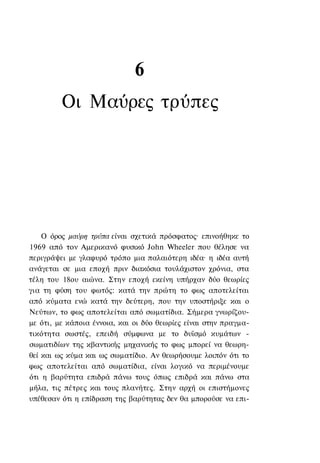 6
         Οι Μαύρες τρύπες




    Ο όρος μαύρη τρύπα είναι σχετικά πρόσφατος· επινοήθηκε το
1969 από τον Αμερικανό φυσικό John Wheeler που θέλησε να
περιγράψει με γλαφυρό τρόπο μια παλαιότερη ιδέα· η ιδέα αυτή
ανάγεται σε μια εποχή πριν διακόσια τουλάχιστον χρόνια, στα
τέλη του 18ου αιώνα. Στην εποχή εκείνη υπήρχαν δύο θεωρίες
για τη φύση του φωτός: κατά την πρώτη το φως αποτελείται
από κύματα ενώ κατά την δεύτερη, που την υποστήριξε και ο
Νεύτων, το φως αποτελείται από σωματίδια. Σήμερα γνωρίζου-
με ότι, με κάποια έννοια, και οι δύο θεωρίες είναι στην πραγμα-
τικότητα σωστές, επειδή σύμφωνα με το δυϊσμό κυμάτων -
σωματιδίων της κβαντικής μηχανικής το φως μπορεί να θεωρη-
θεί και ως κύμα και ως σωματίδιο. Αν θεωρήσουμε λοιπόν ότι το
φως αποτελείται από σωματίδια, είναι λογικό να περιμένουμε
ότι η βαρύτητα επιδρά πάνω τους όπως επιδρά και πάνω στα
μήλα, τις πέτρες και τους πλανήτες. Στην αρχή οι επιστήμονες
υπέθεσαν ότι η επίδραση της βαρύτητας δεν θα μπορούσε να επι-
 
