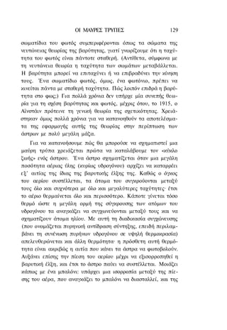 ΟΙ ΜΑΥΡΕΣ ΤΡΥΠΕΣ                     129

σωματίδια του φωτός συμπεριφέρονται όπως τα σώματα της
νευτώνειας θεωρίας της βαρύτητας, γιατί γνωρίζουμε ότι η ταχύ-
τητα του φωτός είναι πάντοτε σταθερή. (Αντίθετα, σύμφωνα με
τη νευτώνεια θεωρία η ταχύτητα των σωμάτων μεταβάλλεται.
Η βαρύτητα μπορεί να επιταχύνει ή να επιβραδύνει την κίνηση
τους. Ένα σωματίδιο φωτός, όμως, ένα φωτόνιο, πρέπει να
κινείται πάντα με σταθερή ταχύτητα. Πώς λοιπόν επιδρά η βαρύ-
τητα στο φως;) Για πολλά χρόνια δεν υπήρχε μία συνεπής θεω-
ρία για τη σχέση βαρύτητας και φωτός, μέχρις ότου, το 1915, ο
Αϊνστάιν πρότεινε τη γενική θεωρία της σχετικότητας. Χρειά-
στηκαν όμως πολλά χρόνια για να κατανοηθούν τα αποτελέσμα-
τα της εφαρμογής αυτής της θεωρίας στην περίπτωση των
άστρων με πολύ μεγάλη μάζα.
    Για να κατανοήσουμε πώς θα μπορούσε να σχηματιστεί μια
μαύρη τρύπα χρειάζεται πρώτα να καταλάβουμε τον «κύκλο
ζωής» ενός άστρου. Ένα άστρο σχηματίζεται όταν μια μεγάλη
ποσότητα αέριας ύλης (κυρίως υδρογόνου) αρχίζει να καταρρέει
εξ' αιτίας της ίδιας της βαρυτικής έλξης της. Καθώς ο όγκος
του αερίου συστέλλεται, τα άτομα του συγκρούονται μεταξύ
τους όλο και συχνότερα με όλο και μεγαλύτερες ταχύτητες· έτσι
το αέριο θερμαίνεται όλο και περισσότερο. Κάποτε γίνεται τόσο
θερμό ώστε η μεγάλη ορμή της σύγκρουσης των ατόμων του
υδρογόνου τα αναγκάζει να συγχωνεύονται μεταξύ τους και να
σχηματίζουν άτομα ηλίου. Με αυτή τη διαδικασία συγχώνευσης
(που ονομάζεται πυρηνική αντίδραση σύντηξης, επειδή περιλαμ-
βάνει τη συνένωση πυρήνων υδρογόνου σε υψηλή θερμοκρασία)
απελευθερώνεται και άλλη θερμότητα· η πρόσθετη αυτή θερμό-
τητα είναι ακριβώς η αιτία που κάνει τα άστρα να φωτοβολούν.
Αυξάνει επίσης την πίεση του αερίου μέχρι να εξισορροπηθεί η
βαρυτική έλξη, και έτσι το άστρο παύει να συστέλλεται. Μοιάζει
κάπως με ένα μπαλόνι: υπάρχει μια ισορροπία μεταξύ της πίε-
σης του αέρα, που αναγκάζει το μπαλόνι να διασταλλεί, και της
 