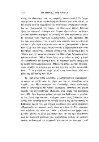 130               ΤΟ ΧΡΟΝΙΚΟ TOΥ ΧΡΟΝΟΥ

τάσης του ελαστικού, που το αναγκάζει να συσταλλεί. Τα άστρα
παραμένουν σε αυτή τη σταθερή κατάσταση για πολύ καιρό, με
την πίεση από τη θερμότητα των πυρηνικών αντιδράσεων σύντη-
ξης να εξισορροπεί την πίεση της βαρυτικής έλξης. Κάποτε
όμως τα πυρηνικά καύσιμα του άστρου εξαντλούνται· φαίνεται
μάλιστα αρκετά παράξενο το γεγονός ότι όσο περισσότερα είναι
τα καύσιμα τόσο ταχύτερα εξαντλούνται. Αυτό οφείλεται στο
ότι όσο μεγαλύτερη είναι η μάζα ενός άστρου τόσο μεγαλύτερη
πρέπει να γίνει η θερμοκρασία του για να εξισορροπηθεί η βαρυ-
τική έλξη· και όσο μεγαλύτερη γίνεται η θερμοκρασία του τόσο
ταχύτερα «καίγονται», δηλαδή συντήκονται, τα καύσιμα του. Ο
 Ήλιος μας έχει αρκετά καύσιμα για άλλα πέντε δισεκατομμύρια
χρόνια περίπου. Άλλα άστρα όμως με μεγαλύτερη μάζα μπορεί
να εξαντλήσουν τα καύσιμα τους σε λιγότερο χρόνο, ακόμη και
σε εκατό εκατομμύρια χρόνια. Όταν ένα άστρο «μείνει» από καύ-
σιμα, αρχίζει να ψύχεται και επειδή ψύχεται αρχίζει να συστέλ-
λεται. Το τι μπορεί να συμβεί μετά έγινε κατανοητό μόνο στα
τέλη της δεκαετίας του 1920.
    Το 1928 ένας Ινδός φοιτητής, ο Sabrahmanyan Chandrasekh-
ar έφυγε με πλοίο από τη χώρα του για να σπουδάσει στην
Αγγλία, στο Πανεπιστήμιο του Cambridge, όπου καθηγητής
ήταν ο αστρονόμος Sir Arthur Eddington, αυθεντία στη γενική
θεωρία της σχετικότητας. (Κάποτε, στις αρχές της δεκαετίας
του 1920, ένας δημοσιογράφος ρώτησε τον Eddington αν αληθεύ-
ει ότι, όπως είχε ακούσει, υπήρχαν μόνον τρεις άνθρωποι στον
κόσμο που καταλάβαιναν τη γενική θεωρία της σχετικότητας. Ο
Eddington έμεινε για μια στιγμή σιωπηλός, και μετά απάντησε:
«Προσπαθώ να σκεφτώ ποιός είναι ο τρίτος»!). Στη διάρκεια
του ταξιδιού του από την Ινδία, ο Chandrasekhar βρήκε πόσο
μεγάλο μπορεί να είναι ένα άστρο που, αν και έχει εξαντλήσει
όλα τα πυρηνικά καύσιμά του, κατορθώνει ακόμη, με κάποιον
τρόπο, να διατηρεί την ισορροπία του και να μην καταρρέει από
 