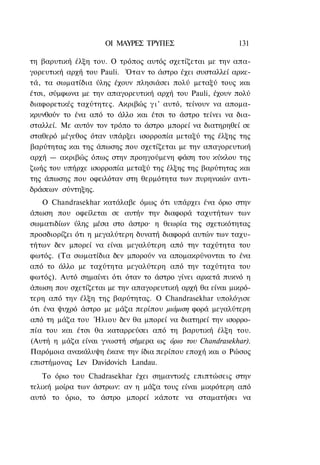 ΟΙ ΜΑΥΡΕΣ ΤΡΥΠΕΣ                     131

τη βαρυτική έλξη του. Ο τρόπος αυτός σχετίζεται με την απα-
γορευτική αρχή του Pauli. Όταν το άστρο έχει συσταλλεί αρκε-
τά, τα σωματίδια ύλης έχουν πλησιάσει πολύ μεταξύ τους και
έτσι, σύμφωνα με την απαγορευτική αρχή του Pauli, έχουν πολύ
διαφορετικές ταχύτητες. Ακριβώς γ ι ' αυτό, τείνουν να απομα-
κρυνθούν το ένα από το άλλο και έτσι το άστρο τείνει να δια-
σταλλεί. Με αυτόν τον τρόπο το άστρο μπορεί να διατηρηθεί σε
σταθερό μέγεθος όταν υπάρξει ισορροπία μεταξύ της έλξης της
βαρύτητας και της άπωσης που σχετίζεται με την απαγορευτική
αρχή — ακριβώς όπως στην προηγούμενη φάση του κύκλου της
ζωής του υπήρχε ισορροπία μεταξύ της έλξης της βαρύτητας και
της άπωσης που οφειλόταν στη θερμότητα των πυρηνικών αντι-
δράσεων σύντηξης.
    Ο Chandrasekhar κατάλαβε όμως ότι υπάρχει ένα όριο στην
άπωση που οφείλεται σε αυτήν την διαφορά ταχυτήτων των
σωματιδίων ύλης μέσα στο άστρο· η θεωρία της σχετικότητας
προσδιορίζει ότι η μεγαλύτερη δυνατή διαφορά αυτών των ταχυ-
τήτων δεν μπορεί να είναι μεγαλύτερη από την ταχύτητα του
φωτός. (Τα σωματίδια δεν μπορούν να απομακρύνονται το ένα
από το άλλο με ταχύτητα μεγαλύτερη από την ταχύτητα του
φωτός). Αυτό σημαίνει ότι όταν το άστρο γίνει αρκετά πυκνό η
άπωση που σχετίζεται με την απαγορευτική αρχή θα είναι μικρό-
τερη από την έλξη της βαρύτητας. Ο Chandrasekhar υπολόγισε
ότι ένα ψυχρό άστρο με μάζα περίπου μιάμιση φορά μεγαλύτερη
από τη μάζα του Ήλιου δεν θα μπορεί να διατηρεί την ισορρο-
πία του και έτσι θα καταρρεύσει από τη βαρυτική έλξη του.
(Αυτή η μάζα είναι γνωστή σήμερα ως όριο του Chandrasekhar).
Παρόμοια ανακάλυψη έκανε την ίδια περίπου εποχή και ο Ρώσος
επιστήμονας Lev Davidovich Landau.
    Το όριο του Chadrasekhar έχει σημαντικές επιπτώσεις στην
τελική μοίρα των άστρων: αν η μάζα τους είναι μικρότερη από
αυτό το όριο, το άστρο μπορεί κάποτε να σταματήσει να
 