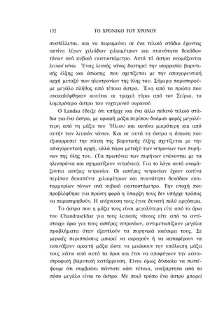 132               ΤΟ ΧΡΟΝΙΚΟ ΤΟΥ ΧΡΟΝΟΥ

συστέλλεται, και να παραμείνει σε ένα τελικό στάδιο έχοντας
ακτίνα λίγων χιλιάδων χιλιομέτρων και πυκνότητα δεκάδων
τόνων ανά κυβικό εκατοστόμετρο. Αυτά τά άστρα ονομάζονται
λευκοί νάνοι. Ένας λευκός νάνος διατηρεί την ισορροπία βαρυτι-
κής έλξης και άπωσης που σχετίζεται με την απαγορευτική
αρχή μεταξύ των ηλεκτρονίων της ύλης του. Σήμερα παρατηρού-
με μεγάλο πλήθος από τέτοια άστρα. Ένα από τα πρώτα που
ανακαλύφθηκαν κινείται σε τροχιά γύρω από τον Σείριο, το
λαμπρότερο άστρο του νυχτερινού ουρανού.
    Ο Landau έδειξε ότι υπήρχε και ένα άλλο πιθανό τελικό στά-
διο για ένα άστρο, με οριακή μάζα περίπου δυόμισι φορές μεγαλύ-
τερη από τη μάζα του Ήλιου και ακτίνα μικρότερη και από
αυτήν των λευκών νάνων. Και σε αυτά τα άστρα η άπωση που
εξισορροπεί την πίεση της βαρυτικής έλξης σχετίζεται με την
απαγορευτική αρχή, αλλά τώρα μεταξύ των νετρονίων των πυρή-
νων της ύλης του. (Τα πρωτόνια των πυρήνων ενώνονται με τα
ηλεκτρόνια και σχηματίζουν νετρόνια). Για το λόγο αυτό ονομά-
ζονται αστέρες νετρονίων. Οι αστέρες νετρονίων έχουν ακτίνα
περίπου δεκαπέντε χιλιομέτρων και πυκνότητα δεκάδων εκα-
τομμυρίων τόνων ανά κυβικό εκατοστόμετρο. Την εποχή που
προβλέφθηκε για πρώτη φορά η ύπαρξη τους δεν υπήρχε τρόπος
να παρατηρηθούν. Η ανίχνευση τους έγινε δυνατή πολύ αργότερα.
    Τα άστρα που η μάζα τους είναι μεγαλύτερη είτε από το όριο
του Chandrasekhar για τους λευκούς νάνους είτε από το αντί-
στοιχο όριο για τους αστέρες νετρονίων, αντιμετωπίζουν μεγάλα
προβλήματα όταν εξαντλούν τα πυρηνικά καύσιμα τους. Σε
μερικές περιπτώσεις μπορεί να εκραγούν ή να καταφέρουν να
εκτινάξουν αρκετή μάζα ώστε να μειώσουν την υπόλοιπη μάζα
τους κάτω από αυτά τα όρια και έτσι να αποφύγουν την κατα-
στροφική βαρυτική κατάρρευση. Είναι όμως δύσκολο να πιστέ-
ψουμε ότι συμβαίνει πάντοτε κάτι τέτοιο, ανεξάρτητα από το
πόσο μεγάλο είναι το άστρο. Με ποιό τρόπο ένα άστρο μπορεί
 