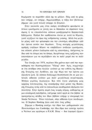 16                ΤΟ ΧΡΟΝΙΚΟ TOΥ ΧΡΟΝΟΥ

θυμόμαστε το παρελθόν αλλά όχι το μέλλον. Πώς από το χάος
που υπήρχε, αν υπήρχε, δημιουργήθηκε, η τάξη που βλέπουμε
σήμερα· και γιατί τελικά υπάρχει το Σύμπαν.
    Στην κοινωνία μας είναι ακόμη συνηθισμένο φαινόμενο σε
τέτοια ερωτήματα οι γονείς και οι δάσκαλοι να σηκώνουν τους
ώμους ή να επικαλούνται κάποια μισοξεχασμένα θρησκευτικά
διδάγματα. Πολλοί δεν αισθάνονται άνετα με αυτά τα θέματα,
γιατί αγγίζουν τα όρια της ανθρώπινης γνώσης. Αλλά ένα μεγά-
λο μέρος από την φιλοσοφία και την επιστήμη οδηγήθηκε από
την έρευνα αυτών των θεμάτων. Ένας συνεχώς μεγαλύτερος
αριθμός ενηλίκων θέλουν να υποβάλλουν ανάλογα ερωτήματα,
και κάποτε μένουν έκπληκτοι από τις απαντήσεις. Απέχοντας το
ίδιο από τα άτομα και τα άστρα, διευρύνουμε τους ορίζοντες των
απαντήσεων για να περιλάβουν και το πολύ μικρό και το πολύ
μεγάλο.
    Την άνοιξη του 1974, περίπου δύο χρόνια πριν από την προ-
σεδάφιση του διαστημόπλοιου "Viking" στον Άρη, συμμετείχα
σε ένα συνέδριο στην Αγγλία· γινόταν με την ευθύνη της Βασιλι-
κής Εταιρίας του Λονδίνου, και είχε θέμα του την έρευνα για
εξωγήινη ζωή. Σε κάποιο διάλειμμα διαπίστωσα ότι σε μια γει-
τονική αίθουσα γινόταν μια πολύ μεγαλύτερη συγκέντρωση.
Μπήκα γεμάτος περιέργεια. Και τότε έγινα μάρτυρας μιας
αρχαίας τελετουργίας, της ανακήρυξης νέων μελών της Βασιλι-
κής Εταιρίας (ενός από τα παλαιότερα ακαδημαϊκά ιδρύματα του
πλανήτη). Στην πρώτη σειρά ένας νεαρός κύριος, καθισμένος σε
μια αναπηρική πολυθρόνα, υπέγραφε πολύ αργά σε ένα βιβλίο· σε
προηγούμενες σελίδες του ίδιου βιβλίου υπήρχε η υπογραφή του
Ισαάκ Νεύτωνα. Όταν τελείωσε, στην αίθουσα έγινε πανδαιμό-
νιο. Ο Stephen Hawking ήταν από τότε ένας μύθος.
    Σήμερα ο Hawking κατέχει την έδρα των μαθηματικών στο
Πανεπιστήμιο του Cambridge, την ίδια έδρα που κατείχε πρώτα
ο Νεύτων και αργότερα ο Ρ.Α.Μ. Dirac — δυο λαμπροί εξερευ-
 