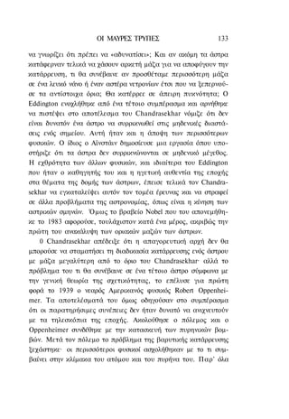ΟΙ ΜΑΥΡΕΣ ΤΡΥΠΕΣ                      133

να γνωρίζει ότι πρέπει να «αδυνατίσει»; Και αν ακόμη τα άστρα
κατάφερναν τελικά να χάσουν αρκετή μάζα για να αποφύγουν την
κατάρρευση, τι θα συνέβαινε αν προσθέταμε περισσότερη μάζα
σε ένα λευκό νάνο ή έναν αστέρα νετρονίων έτσι που να ξεπερνού-
σε τα αντίστοιχα όρια; Θα κατέρρεε σε άπειρη πυκνότητα; Ο
Eddington ενοχλήθηκε από ένα τέτοιο συμπέρασμα και αρνήθηκε
να πιστέψει στο αποτέλεσμα του Chandrasekhar νόμιζε ότι δεν
είναι δυνατόν ένα άστρο να συρρικνωθεί στις μηδενικές διαστά-
σεις ενός σημείου. Αυτή ήταν και η άποψη των περισσότερων
φυσικών. Ο ίδιος ο Αϊνστάιν δημοσίευσε μια εργασία όπου υπο-
στήριζε ότι τα άστρα δεν συρρικνώνονται σε μηδενικό μέγεθος.
Η εχθρότητα των άλλων φυσικών, και ιδιαίτερα του Eddington
που ήταν ο καθηγητής του και η ηγετική αυθεντία της εποχής
στα θέματα της δομής των άστρων, έπεισε τελικά τον Chandra-
sekhar να εγκαταλείψει αυτόν τον τομέα έρευνας και να στραφεί
σε άλλα προβλήματα της αστρονομίας, όπως είναι η κίνηση των
αστρικών σμηνών. Όμως το βραβείο Nobel που του απονεμήθη-
κε το 1983 αφορούσε, τουλάχιστον κατά ένα μέρος, ακριβώς την
πρώτη του ανακάλυψη των οριακών μαζών των άστρων.
    0 Chandrasekhar απέδειξε ότι η απαγορευτική αρχή δεν θα
μπορούσε να σταματήσει τη διαδικασία κατάρρευσης ενός άστρου
με μάζα μεγαλύτερη από το όριο του Chandrasekhar· αλλά το
πρόβλημα του τι θα συνέβαινε σε ένα τέτοιο άστρο σύμφωνα με
την γενική θεωρία της σχετικότητας, το επέλυσε για πρώτη
φορά το 1939 ο νεαρός Αμερικανός φυσικός Robert Oppenhei-
mer. Τα αποτελέσματά του όμως οδηγούσαν στο συμπέρασμα
ότι οι παρατηρήσιμες συνέπειες δεν ήταν δυνατό να ανιχνευτούν
με τα τηλεσκόπια της εποχής. Ακολούθησε ο πόλεμος και ο
Oppenheimer συνδέθηκε με την κατασκευή των πυρηνικών βομ-
βών. Μετά τον πόλεμο το πρόβλημα της βαρυτικής κατάρρευσης
ξεχάστηκε· οι περισσότεροι φυσικοί ασχολήθηκαν με το τι συμ-
βαίνει στην κλίμακα του ατόμου και του πυρήνα του. Παρ' όλα
 