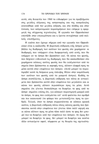 134               ΤΟ ΧΡΟΝΙΚΟ TOΥ ΧΡΟΝΟΥ

αυτά, στη δεκαετία του 1960 το ενδιαφέρον για τα προβλήματα
στις μεγάλες κλίμακες της αστρονομίας και της κοσμολογίας
ανανεώθηκε από την μεγάλη αύξηση, και στο πλήθος και στην
έκταση, των αστρονομικών παρατηρήσεων που επέφερε η εφαρ-
μογή της σύγχρονης τεχνολογίας. Η εργασία του Oppenheimer
επανήλθε στην επικαιρότητα και η έρευνα συνεχίστηκε από πολ-
λούς επιστήμονες.
    Η εικόνα που έχουμε σήμερα από την εργασία του Oppenh-
eimer είναι η ακόλουθη: Η βαρυτική επίδραση ενός άστρου μετα-
βάλλει τις διαδρομές των ακτίνων του φωτός στο χωρόχρονο· οι
διαδρομές που υπάρχουν είναι διαφορετικές από αυτές που θα
υπήρχαν αν το άστρο δεν βρισκόταν εκεί. Οι κώνοι του φωτός,
που δείχνουν ενδεικτικά τις διαδρομές που θα ακολουθούσαν στο
χωρόχρονο κάποιες ακτίνες φωτός που θα εκπέμπονταν από τα
σημεία όπου βρίσκονται οι κορυφές τους, κλίνουν ελαφρά προς τα
μέσα κοντά στην επιφάνεια του άστρου. (Αυτό μπορεί να παρα-
τηρηθεί κατά τη διάρκεια μιας έκλειψης Ηλίου στην καμπύλωση
των ακτίνων του φωτός από τα μακρινά άστρα). Καθώς το
άστρο συστέλλεται, η βαρυτική επίδραση του πάνω σε αντικεί-
μενα που βρίσκονται κοντά στην επιφάνεια του μεγαλώνει και οι
κώνοι του φωτός κλίνουν περισσότερο προς τα μέσα. Αυτό
σημαίνει ότι γίνεται δυσκολότερο να διαφύγει το φως από το
άστρο· σημαίνει επίσης ότι, για κάποιον παρατηρητή μακριά από
το άστρο, το φως που εκπέμπεται απ' αυτό φαίνεται πιο αμυδρό
και πιο κοκκινωπό (το φάσμα του μετατοπίζεται προς το ερυ-
θρό). Τελικά, όταν το άστρο συρρικνώνεται σε κάποια οριακή
ακτίνα, η βαρυτική επίδραση πάνω στους κώνους φωτός που βρί-
σκονται κοντά στην επιφάνεια του γίνεται τόσο πολύ ισχυρή και
οι κώνοι κλίνουν προς τα μέσα τόσο πολύ ώστε το φως δεν μπο-
ρεί πια να διαφύγει από την επιφάνεια του άστρου. Αν όμως δεν
μπορεί να διαφύγει το φως, δεν μπορεί να διαφύγει και κανένα
άλλο αντικείμενο αφού, σύμφωνα με τη θεωρία της σχετικότη-
 