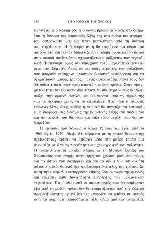 138                ΤΟ ΧΡΟΝΙΚΟ ΤΟΥ ΧΡΟΝΟΥ

τα γίνεται πιο ισχυρή όσο πιο κοντά βρίσκεται κανείς στο άστρο·
έτσι, η δύναμη της βαρυτικής έλξης της στα πόδια του ατρόμη-
του αστροναύτη μας θα ήταν μεγαλύτερη από τη δύναμη
στο κεφάλι του. Η διαφορά αυτή θα επιμήκυνε το σώμα του
αστροναύτη και θα τον διαμέλιζε πριν ακόμη συσταλλεί το άστρο
στην οριακή ακτίνα όπου σχηματίζεται ο ορίζοντας των γεγονό-
των! Πιστεύουμε όμως ότι υπάρχουν πολύ μεγαλύτερα αντικεί-
μενα στο Σύμπαν, όπως οι κεντρικές περιοχές των γαλαξιών,
που μπορούν επίσης να υποστούν βαρυτική κατάρρευση και να
σχηματίσουν μαύρες τρύπες. Ένας αστροναύτης πάνω τους δεν
θα πάθει τίποτε πριν σχηματιστεί η μαύρη τρύπα. Στην πραγ-
ματικότητα δεν θα αισθανθεί τίποτε το ιδιαίτερο καθώς θα πλη-
σιάζει στην οριακή ακτίνα, και θα περάσει από το σημείο της
«μη επιστροφής» χωρίς να το καταλάβει. Παρ' όλα αυτά, στις
επόμενες λίγες ώρες, καθώς η περιοχή θα συνεχίζει να καταρρέ-
ει, η διαφορά στις δυνάμεις της βαρυτικής έλξης στα πόδια του
και στο κεφάλι του θα γίνει και πάλι τόσο μεγάλη που θα τον
διαμελίσει.
    Η εργασία που κάναμε ο Roger Penrose και εγώ, από το
1965 ώς το 1970, έδειξε ότι σύμφωνα με τη γενική θεωρία της
σχετικότητας πρέπει να υπάρχει μέσα στη μαύρη τρύπα μια
ανωμαλία με άπειρη πυκνότητα και χωροχρονική καμπυλότητα.
Η ανωμαλία αυτή μοιάζει κάπως με τη Μεγάλη έκρηξη του
Σύμπαντος που υπήρξε στην αρχή του χρόνου· μόνο που τώρα,
για το άστρο που καταρρέει και για το σώμα του αστροναύτη
πάνω σ' αυτό, θα υπάρξει αντίστροφα ένα τέλος του χρόνου. Σε
αυτή την ανωμαλία καταρρέουν επίσης όλοι οι νόμοι της φυσικής
και εκλείπει κάθε δυνατότητα πρόβλεψης των μελλοντικών
γεγονότων. Παρ' όλα αυτά οι παρατηρητές που θα παρέμεναν
έξω από τη μαύρη τρύπα δεν θα επηρεάζονταν από την έλλειψη
προβλεψιμότητας, γιατί δεν θα μπορούσε να φτάσει σε αυτούς
ούτε το φως ούτε οποιοδήποτε άλλο σήμα από την ανωμαλία.
 