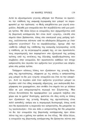 ΟΙ ΜΑΥΡΕΣ ΤΡΥΠΕΣ                     139

Αυτό το αξιοσημείωτο γεγονός οδήγησε τον Penrose να προτεί-
νει την υπόθεση της κοσμικής λογοκρισίας που μπορεί να παρα-
φραστεί με την πρόταση: «ο Θεός απεχθάνεται μια γυμνή ανω-
μαλία», δηλαδή μια ανωμαλία που δεν περιβάλλεται από μια μαύ-
ρη τρύπα. Με άλλα λόγια οι ανωμαλίες που σχηματίζονται από
τη βαρυτική κατάρρευση δεν είναι ποτέ «γυμνές», επειδή στα
σημεία όπου βρίσκονται, όπως στο εσωτερικό μιας μαύρης τρύ-
πας, καλύπτονται πάντοτε από τα αδιάκριτα βλέμματα με έναν
ορίζοντα γεγονότων! Για να ακριβολογούμε, έχουμε εδώ την
«ασθενή» εκδοχή της υπόθεσης της κοσμικής λογοκρισίας: αυτή
η υπόθεση, με τη συγκεκριμένη μορφή της, αν και προστατεύει
τους παρατηρητές που παραμένουν στο εξωτερικό της μαύρης
τρύπας από τις συνέπειες της έλλειψης προβλεψιμότητας που
συμβαίνει στην ανωμαλία, δεν προστατεύει καθόλου τον άτυχο
αστροναύτη που περνάει τον ορίζοντα των γεγονότων και πέφτει
μέσα στη μαύρη τρύπα.
    Υπάρχουν κάποιες λύσεις των εξισώσεων της γενικής θεω-
ρίας της σχετικότητας, σύμφωνα με τις οποίες ο αστροναύτης
μας μπορεί να δει μια «γυμνή» ανωμαλία και έτσι να την αποφύ-
γει. Αντί να περάσει από έναν ορίζοντα γεγονότων μπορεί να
περάσει από ένα είδος κοσμικής σήραγγας, μια σωληνοειδή δια-
μόρφωση του χωροχρόνου, που συνδέει ένα σημείο του με κάποιο
άλλο σε μια απομακρυσμένη περιοχή του Σύμπαντος. Μια
τέτοια δυνατότητα θα προσφερόταν για μακρινά ταξίδια στο
χώρο και το χρόνο' δυστυχώς, φαίνεται ότι όλες αυτές οι λύσεις
των εξισώσεων της γενικής θεωρίας της σχετικότητας είναι
πολύ ασταθείς: ακόμη και η παραμικρή διαταραχή, όπως αυτή
που θα προκαλούσε η παρουσία του αστροναύτη, θα μπορούσε να
τις τροποποιήσει· έτσι και πάλι ο αστροναύτης δεν θα μπορούσε
να δει την ανωμαλία της βαρυτικής κατάρρευσης πριν πέσει
πάνω της και ο χρόνος του φτάσει σε ένα τέλος. Με άλλα λόγια,
η ανωμαλία της βαρυτικής κατάρρευσης θα βρίσκεται πάντα στο
 