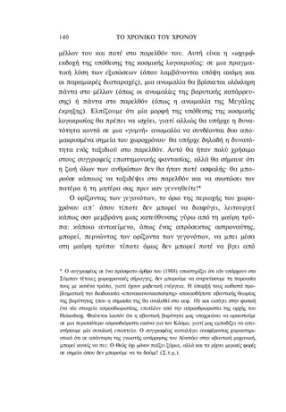 140                     ΤΟ ΧΡΟΝΙΚΟ ΤΟΥ ΧΡΟΝΟΥ

μέλλον του και ποτέ στο παρελθόν του. Αυτή είναι η «ισχυρή»
εκδοχή της υπόθεσης της κοσμικής λογοκρισίας: σε μια πραγμα-
τική λύση των εξισώσεων (όπου λαμβάνονται υπόψη ακόμη και
οι παραμικρές διαταραχές), μια ανωμαλία θα βρίσκεται ολόκληρη
πάντα στο μέλλον (όπως οι ανωμαλίες της βαρυτικής κατάρρευ-
σης) ή πάντα στο παρελθόν (όπως η ανωμαλία της Μεγάλης
έκρηξης). Ελπίζουμε ότι μία μορφή της υπόθεσης της κοσμικής
λογοκρισίας θα πρέπει να ισχύει, γιατί αλλιώς θα υπήρχε η δυνα-
τότητα κοντά σε μια «γυμνή» ανωμαλία να συνδέονται δυο απο-
μακρυσμένα σημεία του χωροχρόνου· θα υπήρχε δηλαδή η δυνατό-
τητα ενός ταξιδιού στο παρελθόν. Αυτό θα ήταν πολύ χρήσιμο
στους συγγραφείς επιστημονικής φαντασίας, αλλά θα σήμαινε ότι
η ζωή όλων των ανθρώπων δεν θα ήταν ποτέ ασφαλής· θα μπο-
ρούσε κάποιος να ταξιδέψει στο παρελθόν και να σκοτώσει τον
πατέρα ή τη μητέρα σας πριν καν γεννηθείτε!*
    Ο ορίζοντας των γεγονότων, το όριο της περιοχής του χωρο-
χρόνου α π ' όπου τίποτε δεν μπορεί να διαφύγει, λειτουργεί
κάπως σαν μεμβράνη μιας κατεύθυνσης γύρω από τη μαύρη τρύ-
πα: κάποιο αντικείμενο, όπως ένας απρόσεκτος αστροναύτης,
μπορεί, περνώντας τον ορίζοντα των γεγονότων, να μπει μέσα
στη μαύρη τρύπα· τίποτε όμως δεν μπορεί ποτέ να βγει από


* Ο συγγραφέας σε ένα πρόσφατο άρθρο του (1988) υποστηρίζει ότι εάν υπάρχουν στο
Σύμπαν τέτοιες χωροχρονικές σήραγγες, δεν μπορούμε να ανιχνεύσουμε τη παρουσία
τους με κανένα τρόπο, γιατί έχουν μηδενική ενέργεια. Η ύπαρξή τους καθιστά προ-
βληματική την διαδικασία «επανακανονικοποίησης» οποιασδήποτε κβαντικής θεωρίας
της βαρύτητας (που η σημασία της θα αναλυθεί στο κεφ. 10) και εισάγει στην φυσική
ένα νέο στοιχείο απροσδιοριστίας, επιπλέον από την απροσδριοριστία της αρχής του
Heisenberg. Φαίνεται λοιπόν ότι η κβαντική βαρύτητα μας υποχρεώνει να αρκεστούμε
σε μια περισσότερο απροσδιόριστη εικόνα για τον Κόσμο, γιατί μας εμποδίζει να απο-
κτήσουμε μία συνολική εποπτεία. Ο συγγραφέας καταλήγει αναφέροντας χαρακτηρι-
στικά ότι σε απάντηση της γνωστής αντίρρησης του Αϊνστάιν στην κβαντική μηχανική,
μπορεί κανείς να πει: Ο Θεός όχι μόνον παίζει ζάρια, αλλά και τα ρίχνει μερικές φορές
σε σημεία όπου δεν μπορούμε να τα δούμε! (Σ.τ.μ.).
 