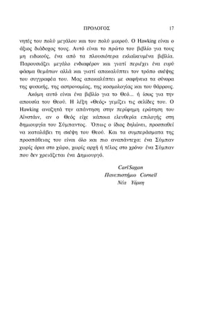 ΠΡΟΛΟΓΟΣ                           17

νητές του πολύ μεγάλου και του πολύ μικρού. Ο Hawking είναι ο
άξιος διάδοχος τους. Αυτό είναι το πρώτο του βιβλίο για τους
μη ειδικούς, ένα από τα πλουσιότερα εκλαϊκευμένα βιβλία.
Παρουσιάζει μεγάλο ενδιαφέρον και γιατί περιέχει ένα ευρύ
φάσμα θεμάτων αλλά και γιατί αποκαλύπτει τον τρόπο σκέψης
του συγγραφέα του. Μας αποκαλύπτει με σαφήνεια τα σύνορα
της φυσικής, της αστρονομίας, της κοσμολογίας και του θάρρους.
   Ακόμη αυτό είναι ένα βιβλίο για το Θεό... ή ίσως για την
απουσία του Θεού. Η λέξη «Θεός» γεμίζει τις σελίδες του. Ο
Hawking αναζητά την απάντηση στην περίφημη ερώτηση του
Αϊνστάιν, αν ο Θεός είχε κάποια ελευθερία επιλογής στη
δημιουργία του Σύμπαντος. Όπως ο ίδιος δηλώνει, προσπαθεί
να καταλάβει τη σκέψη του Θεού. Και τα συμπεράσματα της
προσπάθειας του είναι όλο και πιο αναπάντεχα: ένα Σύμπαν
χωρίς όρια στο χώρο, χωρίς αρχή ή τέλος στο χρόνο· ένα Σύμπαν
που δεν χρειάζεται ένα Δημιουργό.

                                      Carl Sagan
                                 Πανεπιστήμιο Cornell
                                     Νέα Υόρκη
 