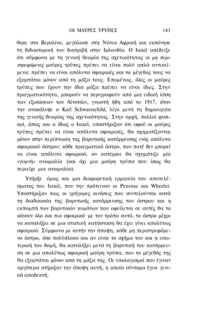 ΟΙ ΜΑΥΡΕΣ ΤΡΥΠΕΣ                     143

θηκε στο Βερολίνο, μεγάλωσε στη Νότια Αφρική και εκπόνησε
τη διδακτορική του διατριβή στην Ιρλανδία. Ο Israel απέδειξε
ότι σύμφωνα με τη γενική θεωρία της σχετικότητας οι μη περι-
στρεφόμενες μαύρες τρύπες πρέπει να είναι πολύ απλά αντικεί-
μενα: πρέπει να είναι απόλυτα σφαιρικές και το μέγεθος τους να
εξαρτάται μόνον από τη μάζα τους. Επομένως, όλες οι μαύρες
τρύπες που έχουν την ίδια μάζα πρέπει να είναι ίδιες. Στην
πραγματικότητα, μπορούν να περιγραφούν από μια ειδική λύση
των εξισώσεων του Αϊνστάιν, γνωστή ήδη από το 1917, όταν
την ανακάλυψε ο Karl Schwarzschild, λίγο μετά τη δημιουργία
της γενικής θεωρίας της σχετικότητας. Στην αρχή, πολλοί φυσι-
κοί, όπως και ο ίδιος ο Israel, υποστήριξαν ότι αφού οι μαύρες
τρύπες πρέπει να είναι απόλυτα σφαιρικές, θα σχηματίζονται
μόνον στην περίπτωση της βαρυτικής κατάρρευσης ενός απόλυτα
σφαιρικού άστρου: κάθε πραγματικό άστρο, που ποτέ δεν μπορεί
να είναι απόλυτα σφαιρικό, αν κατέρρεε θα σχημάτιζε μία
«γυμνή» ανωμαλία (και όχι μια μαύρη τρύπα που ίσως θα
περιείχε μια ανωμαλία).
    Υπήρξε όμως και μια διαφορετική ερμηνεία του αποτελέ-
σματος του Israel, που την πρότειναν οι Penrose και Wheeler.
Υποστήριξαν πως οι γρήγορες κινήσεις που συντελούνται κατά
τη διαδικασία της βαρυτικής κατάρρευσης του άστρου και η
εκπομπή των βαρυτικών κυμάτων που οφείλεται σε αυτές θα το
κάνουν όλο και πιο σφαιρικό· με τον τρόπο αυτό, το άστρο μέχρι
να καταλήξει σε μια στατική κατάσταση θα έχει γίνει απολύτως
σφαιρικό. Σύμφωνα με αυτήν την άποψη, κάθε μη περιστρεφόμε-
νο άστρο, όσο πολύπλοκο και αν είναι το σχήμα του και η εσω-
τερική του δομή, θα καταλήξει μετά τη βαρυτική του κατάρρευ-
ση σε μια απολύτως σφαιρική μαύρη τρύπα, που το μέγεθός της
θα εξαρτάται μόνον από τη μάζα της. Οι υπολογισμοί που έγιναν
αργότερα στήριξαν την άποψη αυτή, η οποία σύντομα έγινε γενι-
κά αποδεκτή.
 