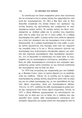 144              ΤΟ ΧΡΟΝΙΚΟ TOΥ ΧΡΟΝΟΥ

    To αποτέλεσμα του Israel αναφερόταν μόνον στην περίπτωση
που τα αντικείμενα και οι μαύρες τρύπες που σχηματίζονταν από
αυτά δεν περιστρέφονταν. Το 1963 ο Roy Kerr από τη Νέα
Ζηλανδία ανακάλυψε ένα σύνολο λύσεων των εξισώσεων της
γενικής θεωρίας της σχετικότητας που αναφέρονταν σε περι-
στρεφόμενες μαύρες τρύπες. Οι «μαύρες τρύπες του Kerr» περι-
στρέφονται με σταθερό ρυθμό και το μέγεθος τους εξαρτάται
μόνο από τη μάζα τους και τον εν λόγω ρυθμό. Αν ο ρυθμός
περιστροφής είναι μηδέν, η μαύρη τρύπα είναι απόλυτα σφαιρική
και η λύση των εξισώσεων που την περιγράφουν είναι η λύση του
Schwarzschild. Αν ο ρυθμός περιστροφής δεν είναι μηδέν, η μαύ-
ρη τρύπα εξογκώνεται στις περιοχές γύρω από τον ισημερινό
της (ακριβώς όπως η Γη και ο Ήλιος αποκτούν εξαιτίας της
περιστροφής τους πεπλατυσμένο ελλειψοειδές σχήμα), και μάλι-
στα όσο ταχύτερα περιστρέφεται τόσο περισσότερο εξογκώνε-
ται. Για να διευρυνθεί το αποτέλεσμα του Israel ώστε να περι-
λαμβάνει και τα περιστρεφόμενα αντικείμενα, προτάθηκε η υπό-
θεση ότι κάθε περιστρεφόμενο αντικείμενο που καταρρέει σχη-
ματίζοντας μαύρη τρύπα καταλήγει σε μια στατική κατάσταση
που περιγράφεται από τη λύση του Kerr.
    Το 1970 ένας συνεργάτης και συμφοιτητής μου στο Cambrid-
ge, ο Brandon Carter, έκανε τα πρώτα βήματα για να αποδείξει
αυτή την υπόθεση. Έδειξε ότι το μέγεθος και το σχήμα μιας
περιστρεφόμενης μαύρης τρύπας εξαρτώνται μόνον από τη μάζα
της και τον ρυθμό περιστροφής της, με την προϋπόθεση ότι έχει
έναν άξονα συμμετρίας, όπως μια περιστρεφόμενη σβούρα.
 Έπειτα, το 1971, απέδειξα ότι κάθε περιστρεφόμενη μαύρη τρύ-
πα έχει πραγματικά έναν τέτοιο άξονα συμμετρίας. Τελικά, το
1973 ο David Robinson χρησιμοποίησε τα αποτελέσματα του
Carter και τα δικά μου για να δείξει ότι η υπόθεση που είχε
προταθεί ήταν σωστή: κάθε περιστρεφόμενο αντικείμενο που
καταρρέει σχηματίζει μια μαύρη τρύπα που περιγράφεται από τη
 
