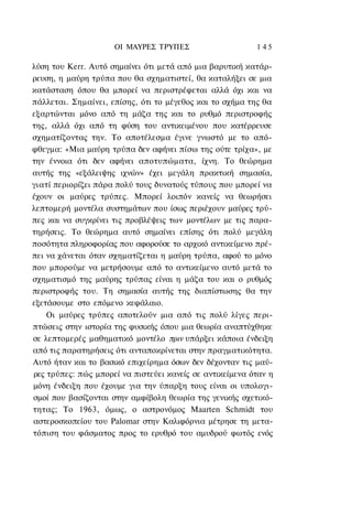 ΟΙ ΜΑΥΡΕΣ ΤΡΥΠΕΣ                     1 45

λύση του Kerr. Αυτό σημαίνει ότι μετά από μια βαρυτική κατάρ-
ρευση, η μαύρη τρύπα που θα σχηματιστεί, θα καταλήξει σε μια
κατάσταση όπου θα μπορεί να περιστρέφεται αλλά όχι και να
πάλλεται. Σημαίνει, επίσης, ότι το μέγεθος και το σχήμα της θα
εξαρτώνται μόνο από τη μάζα της και το ρυθμό περιστροφής
της, αλλά όχι από τη φύση του αντικειμένου που κατέρρευσε
σχηματίζοντας την. Το αποτέλεσμα έγινε γνωστό με το από-
φθεγμα: «Μια μαύρη τρύπα δεν αφήνει πίσω της ούτε τρίχα», με
την έννοια ότι δεν αφήνει αποτυπώματα, ίχνη. Το θεώρημα
αυτής της «εξάλειψης ιχνών» έχει μεγάλη πρακτική σημασία,
γιατί περιορίζει πάρα πολύ τους δυνατούς τύπους που μπορεί να
έχουν οι μαύρες τρύπες. Μπορεί λοιπόν κανείς να θεωρήσει
λεπτομερή μοντέλα συστημάτων που ίσως περιέχουν μαύρες τρύ-
πες και να συγκρίνει τις προβλέψεις των μοντέλων με τις παρα-
τηρήσεις. Το θεώρημα αυτό σημαίνει επίσης ότι πολύ μεγάλη
ποσότητα πληροφορίας που αφορούσε το αρχικό αντικείμενο πρέ-
πει να χάνεται όταν σχηματίζεται η μαύρη τρύπα, αφού το μόνο
που μπορούμε να μετρήσουμε από το αντικείμενο αυτό μετά το
σχηματισμό της μαύρης τρύπας είναι η μάζα του και ο ρυθμός
περιστροφής του. Τη σημασία αυτής της διαπίστωσης θα την
εξετάσουμε στο επόμενο κεφάλαιο.
    Οι μαύρες τρύπες αποτελούν μια από τις πολύ λίγες περι-
πτώσεις στην ιστορία της φυσικής όπου μια θεωρία αναπτύχθηκε
σε λεπτομερές μαθηματικό μοντέλο πριν υπάρξει κάποια ένδειξη
από τις παρατηρήσεις ότι ανταποκρίνεται στην πραγματικότητα.
Αυτό ήταν και το βασικό επιχείρημα όσων δεν δέχονταν τις μαύ-
ρες τρύπες: πώς μπορεί να πιστεύει κανείς σε αντικείμενα όταν η
μόνη ένδειξη που έχουμε για την ύπαρξη τους είναι οι υπολογι-
σμοί που βασίζονται στην αμφίβολη θεωρία της γενικής σχετικό-
τητας; Το 1963, όμως, ο αστρονόμος Maarten Schmidt του
αστεροσκοπείου του Palomar στην Καλιφόρνια μέτρησε τη μετα-
τόπιση του φάσματος προς το ερυθρό του αμυδρού φωτός ενός
 