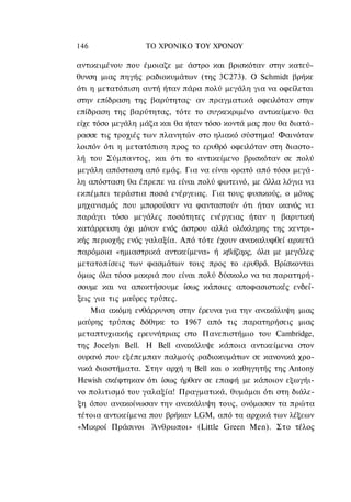 146               ΤΟ ΧΡΟΝΙΚΟ TOΥ ΧΡΟΝΟΥ

αντικειμένου που έμοιαζε με άστρο και βρισκόταν στην κατεύ-
θυνση μιας πηγής ραδιοκυμάτων (της 3C273). Ο Schmidt βρήκε
ότι η μετατόπιση αυτή ήταν πάρα πολύ μεγάλη για να οφείλεται
στην επίδραση της βαρύτητας· αν πραγματικά οφειλόταν στην
επίδραση της βαρύτητας, τότε το συγκεκριμένο αντικείμενο θα
είχε τόσο μεγάλη μάζα και θα ήταν τόσο κοντά μας που θα διατά-
ρασσε τις τροχιές των πλανητών στο ηλιακό σύστημα! Φαινόταν
λοιπόν ότι η μετατόπιση προς το ερυθρό οφειλόταν στη διαστο-
λή του Σύμπαντος, και ότι το αντικείμενο βρισκόταν σε πολύ
μεγάλη απόσταση από εμάς. Για να είναι ορατό από τόσο μεγά-
λη απόσταση θα έπρεπε να είναι πολύ φωτεινό, με άλλα λόγια να
εκπέμπει τεράστια ποσά ενέργειας. Για τους φυσικούς, ο μόνος
μηχανισμός που μπορούσαν να φανταστούν ότι ήταν ικανός να
παράγει τόσο μεγάλες ποσότητες ενέργειας ήταν η βαρυτική
κατάρρευση όχι μόνον ενός άστρου αλλά ολόκληρης της κεντρι-
κής περιοχής ενός γαλαξία. Από τότε έχουν ανακαλυφθεί αρκετά
παρόμοια «ημιαστρικά αντικείμενα» ή κβάζαρς, όλα με μεγάλες
μετατοπίσεις των φασμάτων τους προς το ερυθρό. Βρίσκονται
όμως όλα τόσο μακριά που είναι πολύ δύσκολο να τα παρατηρή-
σουμε και να αποκτήσουμε ίσως κάποιες αποφασιστικές ενδεί-
ξεις για τις μαύρες τρύπες.
    Μια ακόμη ενθάρρυνση στην έρευνα για την ανακάλυψη μιας
μαύρης τρύπας δόθηκε το 1967 από τις παρατηρήσεις μιας
μεταπτυχιακής ερευνήτριας στο Πανεπιστήμιο του Cambridge,
της Jocelyn Bell. H Bell ανακάλυψε κάποια αντικείμενα στον
ουρανό που εξέπεμπαν παλμούς ραδιοκυμάτων σε κανονικά χρο-
νικά διαστήματα. Στην αρχή η Bell και ο καθηγητής της Antony
Hewish σκέφτηκαν ότι ίσως ήρθαν σε επαφή με κάποιον εξωγήι-
νο πολιτισμό του γαλαξία! Πραγματικά, θυμάμαι ότι στη διάλε-
ξη όπου ανακοίνωσαν την ανακάλυψη τους, ονόμασαν τα πρώτα
τέτοια αντικείμενα που βρήκαν LGM, από τα αρχικά των λέξεων
«Μικροί Πράσινοι Άνθρωποι» (Little Green Men). Στο τέλος
 