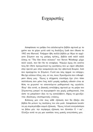 Ευχαριστίες




   Αποφάσισα να γράψω ένα εκλαϊκευμένο βιβλίο σχετικά με το
χρόνο και το χώρο μετά από τις διαλέξεις Loeb που έδωσα το
1982 στο Harvard. Υπήρχαν ήδη πολλά βιβλία με θέμα το αρχέ-
γονο Σύμπαν και τις μαύρες τρύπες, βιβλία από πολύ καλά
(όπως το "The first three minutes" του Steven Weinberg) μέχρι
πολύ κακά, που δεν θα τα αναφέρω. Νόμιζα όμως ότι κανένα
τους δεν έθετε πραγματικά τις ερωτήσεις που με είχαν οδηγήσει
στην έρευνά μου στην κοσμολογία και την κβαντική θεωρία: Από
που προέρχεται το Σύμπαν; Γιατί και πώς άρχισε να υπάρχει;
Θα έχει κάποιο τέλος, και, αν ναι, ποιο; Ερωτήματα που ενδιαφέ-
ρουν όλους μας. Όμως η σύγχρονη επιστήμη έχει γίνει τόσο
πολύπλοκη που μόνο ένας πολύ μικρός αριθμός ειδικών είναι σε
θέση να χειριστεί τα απαιτούμενα μαθηματικά της εργαλεία.
Παρ' όλα αυτά, οι βασικές αντιλήψεις σχετικά με τη μοίρα του
Σύμπαντος μπορεί να περιγραφούν και χωρίς μαθηματικά, έτσι
ώστε να μπορέσουν όλοι να τις καταλάβουν, δίχως να χρειάζο-
νται ιδιαίτερες επιστημονικές γνώσεις.
   Κάποιος μου είπε πως κάθε εξίσωση που θα έβαζα στο
βιβλίο θα μείωνε τις πωλήσεις του στο μισό. Αποφάσισα λοιπόν
να μη συμπεριλάβω καμιά εξίσωση. Όμως τελικά αναγκάστηκα
                                                             2
να βάλω μία: την περίφημη εξίσωση του Αϊνστάιν Ε = mc .
Ελπίζω αυτό να μη μου κοστίσει τους μισούς αναγνώστες μου.
 