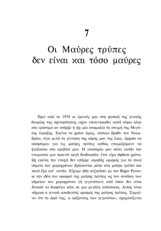 7
    Οι Μαύρες τρύπες
δεν είναι και τόσο μαύρες




    Πριν από το 1970 οι έρευνές μου στη φυσική της γενικής
θεωρίας της σχετικότητας είχαν επικεντρωθεί κατά κύριο λόγο
στο ερώτημα αν υπήρξε ή όχι μία ανωμαλία τη στιγμή της Μεγά-
λης έκρηξης. Εκείνο το χρόνο όμως, κάποιο βράδυ του Νοεμ-
βρίου, λίγο μετά τη γέννηση της κόρης μου της Lucy, άρχισα να
σκέφτομαι για τις μαύρες τρύπες καθώς ετοιμαζόμουν να
ξαπλώσω στο κρεβάτι μου. Η αναπηρία μου κάνει αυτήν την
ετοιμασία μια αρκετά αργή διαδικασία· έτσι είχα άφθονο χρόνο.
Ως εκείνη την εποχή δεν υπήρχε ακριβής ορισμός για το ποιά
σημεία του χωροχρόνου βρίσκονται μέσα στη μαύρη τρύπα και
ποιά έξω απ' αυτήν. Είχαμε ήδη συζητήσει με τον Roger Penro-
se την ιδέα του ορισμού της μαύρης τρύπας ως του συνόλου των
σημείων του χωροχρόνου (ή γεγονότων) από όπου δεν είναι
δυνατό να διαφύγει κάτι σε μια μεγάλη απόσταση. Αυτός είναι
σήμερα ο γενικά αποδεκτός ορισμός της μαύρης τρύπας. Σημαί-
νει ότι το όριό της, ο ορίζοντας των γεγονότων, σχηματίζεται
 