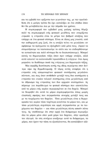158               ΤΟ ΧΡΟΝΙΚΟ ΤΟΥ ΧΡΟΝΟΥ

και τα εμβαδά του ορίζοντα των γεγονότων της, με την προϋπό-
θεση ότι η μαύρη τρύπα θα έχει καταλήξει σε ένα στάδιο όπου
δεν θα μεταβάλλεται πια με την πάροδο του χρόνου.
    Η συμπεριφορά του εμβαδού μιας μαύρης τρύπας θύμιζε
πολύ τη συμπεριφορά ενός φυσικού μεγέθους που ονομάζεται
εντροπία· η εντροπία είναι το μέτρο του βαθμού αταξίας που
υπάρχει σε ένα φυσικό σύστημα. Είναι σε όλους μας γνωστό, από
την καθημερινή μας ζωή, ότι η αταξία τείνει να μεγαλώσει αν
αφήσουμε τα πράγματα να εξελιχθούν από μόνα τους. (Αρκεί να
σταματήσουμε να τακτοποιούμε το σπίτι και να επιδιορθώνουμε
το αυτοκίνητο και πολύ σύντομα θα το διαπιστώσουμε). Μπορεί
κανείς να δημιουργήσει τάξη όπου πριν υπήρχε αταξία, αλλά
αυτό απαιτεί να καταναλωθεί προσπάθεια ή ενέργεια· έτσι όμως
μικραίνει το διαθέσιμο ποσό της ενέργειας για δημιουργία τάξης.
    Μια ακριβής διατύπωση αυτής της ιδέας περιέχεται στον δεύ-
τερο νόμο της θερμοδυναμικής. Ο νόμος αυτός αναφέρει ότι η
εντροπία ενός απομονωμένου φυσικού συστήματος μεγαλώνει
πάντοτε, και πως όταν συνδεθούν μεταξύ τους δυο συστήματα η
εντροπία του ενιαίου τελικού συστήματος είναι μεγαλύτερη από
το άθροισμα της εντροπίας των δυο αρχικών συστημάτων. Ας
πάρουμε για παράδειγμα το φυσικό σύστημα που αποτελείται
από τα μόρια ενός αερίου περιορισμένου σε ένα δοχείο. Μπορεί
να θεωρηθεί ότι αυτά τα μόρια συμπεριφέρονται όπως μικρές
ελαστικές σφαίρες που συγκρούονται συνεχώς μεταξύ τους και
με τα τοιχώματα του δοχείου. Όσο μεγαλύτερη είναι η θερμο-
κρασία του αερίου τόσο ταχύτερα κινούνται τα μόρια του, και με
τόσο μεγαλύτερη συχνότητα και ορμή συγκρούονται με τα τοι-
χώματα του δοχείου — και τόσο μεγαλύτερη πίεση ασκούν πάνω
τους. Ας υποθέσουμε ότι στην αρχή ένα διάφραγμα περιορίζει
όλα τα μόρια μόνο στον μισό χώρο του δοχείου, στην αριστερή
του πλευρά. Αν στη συνέχεια ανοίξουμε αυτό το διάφραγμα, τα
μόρια, που έχουν την τάση να εξαπλώνονται, θα καταλάβουν ολό-
 