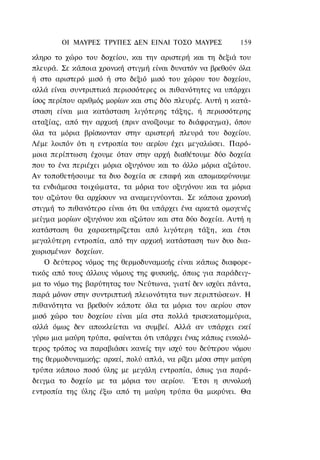 ΟΙ ΜΑΥΡΕΣ ΤΡΥΠΕΣ ΔΕΝ ΕΙΝΑΙ ΤΟΣΟ ΜΑΥΡΕΣ            159

κληρο το χώρο του δοχείου, και την αριστερή και τη δεξιά του
πλευρά. Σε κάποια χρονική στιγμή είναι δυνατόν να βρεθούν όλα
ή στο αριστερό μισό ή στο δεξιό μισό του χώρου του δοχείου,
αλλά είναι συντριπτικά περισσότερες οι πιθανότητες να υπάρχει
ίσος περίπου αριθμός μορίων και στις δύο πλευρές. Αυτή η κατά-
σταση είναι μια κατάσταση λιγότερης τάξης, ή περισσότερης
αταξίας, από την αρχική (πριν ανοίξουμε το διάφραγμα), όπου
όλα τα μόρια βρίσκονταν στην αριστερή πλευρά του δοχείου.
Λέμε λοιπόν ότι η εντροπία του αερίου έχει μεγαλώσει. Παρό-
μοια περίπτωση έχουμε όταν στην αρχή διαθέτουμε δύο δοχεία
που το ένα περιέχει μόρια οξυγόνου και το άλλο μόρια αζώτου.
Αν τοποθετήσουμε τα δυο δοχεία σε επαφή και απομακρύνουμε
τα ενδιάμεσα τοιχώματα, τα μόρια του οξυγόνου και τα μόρια
του αζώτου θα αρχίσουν να αναμειγνύονται. Σε κάποια χρονική
στιγμή το πιθανότερο είναι ότι θα υπάρχει ένα αρκετά ομογενές
μείγμα μορίων οξυγόνου και αζώτου και στα δύο δοχεία. Αυτή η
κατάσταση θα χαρακτηρίζεται από λιγότερη τάξη, και έτσι
μεγαλύτερη εντροπία, από την αρχική κατάσταση των δυο δια-
χωρισμένων δοχείων.
    Ο δεύτερος νόμος της θερμοδυναμικής είναι κάπως διαφορε-
τικός από τους άλλους νόμους της φυσικής, όπως για παράδειγ-
μα το νόμο της βαρύτητας του Νεύτωνα, γιατί δεν ισχύει πάντα,
παρά μόνον στην συντριπτική πλειονότητα των περιπτώσεων. Η
πιθανότητα να βρεθούν κάποτε όλα τα μόρια του αερίου στον
μισό χώρο του δοχείου είναι μία στα πολλά τρισεκατομμύρια,
αλλά όμως δεν αποκλείεται να συμβεί. Αλλά αν υπάρχει εκεί
γύρω μια μαύρη τρύπα, φαίνεται ότι υπάρχει ένας κάπως ευκολό-
τερος τρόπος να παραβιάσει κανείς την ισχύ του δεύτερου νόμου
της θερμοδυναμικής: αρκεί, πολύ απλά, να ρίξει μέσα στην μαύρη
τρύπα κάποιο ποσό ύλης με μεγάλη εντροπία, όπως για παρά-
δειγμα το δοχείο με τα μόρια του αερίου. Έτσι η συνολική
εντροπία της ύλης έξω από τη μαύρη τρύπα θα μικρύνει. Θα
 