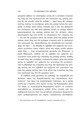 160                    ΤΟ ΧΡΟΝΙΚΟ TOΥ ΧΡΟΝΟΥ

μπορούσε βέβαια να υποστηρίξει κανείς ότι η συνολική εντροπία
της ύλης και στο εξωτερικό και στο εσωτερικό της μαύρης τρύ-
πας δεν θα μειωθεί αλλά θα αυξηθεί — αφού όμως δεν υπάρχει
κανένας τρόπος να κοιτάξουμε μέσα στη μαύρη τρύπα δεν μπο-
ρούμε να δούμε πόσο πολλή εντροπία έχει η ύλη που βρίσκεται
στο εσωτερικό της. Θα ήταν χρήσιμο λοιπόν να υπήρχε κάποιο
χαρακτηριστικό της μαύρης τρύπας που θα επέτρεπε στους
παρατηρητές έξω από αυτήν να υπολογίσουν την εντροπία της
— και που θα μεγάλωνε όποτε θα έπεφτε μέσα στη μαύρη τρύπα
κάποιο ποσό ύλης που θα μετέφερε εντροπία από το εξωτερικό
στο εσωτερικό της. Ακολουθώντας την ανακάλυψη που περιγρά-
ψαμε πιο πριν — ότι δηλαδή το εμβαδόν του ορίζοντα των γεγο-
νότων μεγαλώνει όποτε πέφτει μέσα στη μαύρη τρύπα κάποιο
ποσό ύλης —, ένας μεταπτυχιακός φοιτητής στο Princeton, ο
Jacob Bekenstein, υπέθεσε ότι το εμβαδόν του ορίζοντα των
γεγονότων είναι μέτρο της εντροπίας της μαύρης τρύπας. Καθώς
το ποσό ύλης που μεταφέρει εντροπία θα πέφτει μέσα στη μαύρη
τρύπα το εμβαδόν του ορίζοντα των γεγονότων θα μεγαλώνει·
έτσι το άθροισμα της εντροπίας της ύλης στο εξωτερικό της μαύ-
ρης τρύπας και του εμβαδού του ορίζοντα των γεγονότων στα
όρια της μαύρης τρύπας (που είναι μέτρο της εντροπίας της ύλης
στο εσωτερικό της) δεν θα μικραίνει ποτέ.
    Η υπόθεση αυτή φαινόταν ότι εμπόδιζε την παραβίαση του
δεύτερου νόμου της θερμοδυναμικής στις περισσότερες περι-
πτώσεις*· είχε όμως ένα καταστροφικό ελάττωμα. Αν η μαύρη
τρύπα έχει εντροπία, τότε πρέπει να έχει και θερμοκρασία. Αλλά
ένα σώμα με συγκεκριμένη θερμοκρασία πρέπει να εκπέμπει
ακτινοβολία με συγκεκριμένο ρυθμό! Είναι γνωστό από την
καθημερινή ζωή ότι όταν ένα μεταλλικό αντικείμενο θερμαίνεται
πολύ ερυθροπυρώνεται και λάμπει εκπέμποντας ακτινοβολία.

* Στις περιπτώσεις που δεν περιλαμβάνουν «γυμνές» ανωμαλίες.(Σ.τ.μ.).
 