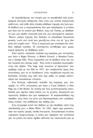 ΕΥΧΑΡΙΣΤIΕΣ                         19

   Αν παραβλέψουμε την ατυχία μου να προσβληθώ από μυοα-
τροφική πλευρική σκλήρυνση (που είναι μια ανίατη παραλυτική
ασθένεια), από κάθε άλλη άποψη στάθηκα τυχερός στη ζωή μου.
Η βοήθεια και η συμπαράσταση που μου προσέφεραν η γυναίκα
μου Jane και τα παιδιά μου Robert, Lucy και Timmy, με βοήθησε
να έχω μια σχεδόν κανονική ζωή και μια επιτυχημένη καριέρα.
 Ήμουν ακόμη τυχερός που διάλεξα να σπουδάσω θεωρητική
φυσική, γιατί εκεί αυτό που χρειάζεται είναι «να τά 'χεις όλα
μέσα στο κεφάλι σου». Έτσι η σωματική μου αναπηρία δεν στά-
θηκε σοβαρό εμπόδιο. Οι επιστήμονες συνάδελφοι μου, χωρίς
καμιά εξαίρεση, με βοήθησαν πολύ.
   Στην πρώτη «κλασική» περίοδο της καριέρας μου συνεργάτες
μου ήταν ο Roger Penrose, ο Robert Geroch, o Brandon Carter
και ο George Ellis. Τους ευχαριστώ για τη βοήθεια τους και για
την εργασία που κάναμε μαζί. Όλη αυτή η περίοδος περιλαμβά-
νεται στο βιβλίο "The large scale structure of Spacetime" που
γράψαμε μαζί με τον Ellis το 1973. Δεν συμβουλεύω όμως τους
αναγνώστες μου να το διαβάσουν είναι υπερβολικά τεχνικό και
δυσνόητο. Ελπίζω πως από τότε έχω μάθει να γράφω απλού-
στερα και περισσότερο εύληπτα.
   Στη δεύτερη «κβαντική» περίοδο της καριέρας μου, που
αρχίζει το 1974, συνεργάτες μου ήταν ο Carry Gibbons, o Don
Page και ο Jim Hartle. Σε αυτούς και τους μεταπτυχιακούς σπου-
δαστές μου οφείλω πάρα πολλά για τη μεγάλη, θεωρητική και
πρακτική, βοήθεια που μου πρόσφεραν. Η παρακολούθηση της
προόδου τους ήταν για μένα μια δραστηριότητα που εμπόδισε,
όπως ελπίζω, την καθήλωση της σκέψης μου.
    Στη συγγραφή αυτού του βιβλίου με έχει βοηθήσει πολύ ένας
σπουδαστής μου, ο Brian Whitt. To 1985, αφού είχα μισοτελει-
ώσει την πρώτη γραφή, έπαθα πνευμονία. Αναγκάστηκα να κάνω
εγχείρηση τραχειεκτομής, η οποία μου αφαίρεσε την ικανότητα
μου να μιλάω και έκανε σχεδόν αδύνατη την επικοινωνία μου με
 