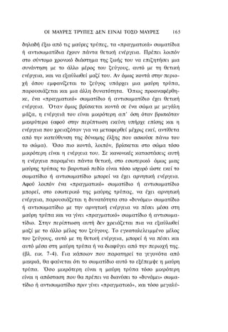 ΟΙ ΜΑΥΡΕΣ ΤΡΥΠΕΣ ΔΕΝ ΕΙΝΑΙ ΤΟΣΟ ΜΑΥΡΕΣ              165

δηλαδή έξω από τις μαύρες τρύπες, τα «πραγματικά» σωματίδια
ή αντισωματίδια έχουν πάντα θετική ενέργεια. Πρέπει λοιπόν
στο σύντομο χρονικό διάστημα της ζωής του να επιζητήσει μια
συνάντηση με το άλλο μέρος του ζεύγους, αυτό με τη θετική
ενέργεια, και να εξαϋλωθεί μαζί του. Αν όμως κοντά στην περιο-
χή όπου εμφανίζεται το ζεύγος υπάρχει μια μαύρη τρύπα,
παρουσιάζεται και μια άλλη δυνατότητα. Όπως προαναφέρθη-
κε, ένα «πραγματικό» σωματίδιο ή αντισωματίδιο έχει θετική
ενέργεια. Όταν όμως βρίσκεται κοντά σε ένα σώμα με μεγάλη
μάζα, η ενέργειά του είναι μικρότερη α π ' όση όταν βρισκόταν
μακρύτερα (αφού στην περίπτωση εκείνη υπήρχε επίσης και η
ενέργεια που χρειαζόταν για να μεταφερθεί μέχρις εκεί, αντίθετα
από την κατεύθυνση της δύναμης έλξης που ασκούσε πάνω του
το σώμα). Όσο πιο κοντά, λοιπόν, βρίσκεται στο σώμα τόσο
μικρότερη είναι η ενέργεια του. Σε κανονικές καταστάσεις αυτή
η ενέργεια παραμένει πάντα θετική, στο εσωτερικό όμως μιας
μαύρης τρύπας το βαρυτικό πεδίο είναι τόσο ισχυρό ώστε εκεί το
σωματίδιο ή αντισωματίδιο μπορεί να έχει αρνητική ενέργεια.
Αφού λοιπόν ένα «πραγματικό» σωματίδιο ή αντισωματίδιο
μπορεί, στο εσωτερικό της μαύρης τρύπας, να έχει αρνητική
ενέργεια, παρουσιάζεται η δυνατότητα στο «δυνάμει» σωματίδιο
ή αντισωματίδιο με την αρνητική ενέργεια να πέσει μέσα στη
μαύρη τρύπα και να γίνει «πραγματικό» σωματίδιο ή αντισωμα-
τίδιο. Στην περίπτωση αυτή δεν χρειάζεται πια να εξαϋλωθεί
μαζί με το άλλο μέλος του ζεύγους. Το εγκαταλελειμμένο μέλος
του ζεύγους, αυτό με τη θετική ενέργεια, μπορεί ή να πέσει και
αυτό μέσα στη μαύρη τρύπα ή να διαφύγει από την περιοχή της.
(βλ. εικ. 7-4). Για κάποιον που παρατηρεί τα γεγονότα από
μακριά, θα φαίνεται ότι το σωματίδιο αυτό το εξέπεμψε η μαύρη
τρύπα. Όσο μικρότερη είναι η μαύρη τρύπα τόσο μικρότερη
είναι η απόσταση που θα πρέπει να διανύσει το «δυνάμει» σωμα-
τίδιο ή αντισωματίδιο πριν γίνει «πραγματικό», και τόσο μεγαλύ-
 