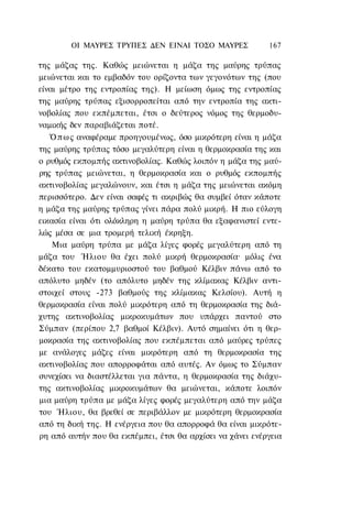 ΟΙ ΜΑΥΡΕΣ ΤΡΥΠΕΣ ΔΕΝ ΕΙΝΑΙ ΤΟΣΟ ΜΑΥΡΕΣ             167

της μάζας της. Καθώς μειώνεται η μάζα της μαύρης τρύπας
μειώνεται και το εμβαδόν του ορίζοντα των γεγονότων της (που
είναι μέτρο της εντροπίας της). Η μείωση όμως της εντροπίας
της μαύρης τρύπας εξισορροπείται από την εντροπία της ακτι-
νοβολίας που εκπέμπεται, έτσι ο δεύτερος νόμος της θερμοδυ-
ναμικής δεν παραβιάζεται ποτέ.
   Ό π ω ς αναφέραμε προηγουμένως, όσο μικρότερη είναι η μάζα
της μαύρης τρύπας τόσο μεγαλύτερη είναι η θερμοκρασία της και
ο ρυθμός εκπομπής ακτινοβολίας. Καθώς λοιπόν η μάζα της μαύ-
ρης τρύπας μειώνεται, η θερμοκρασία και ο ρυθμός εκπομπής
ακτινοβολίας μεγαλώνουν, και έτσι η μάζα της μειώνεται ακόμη
περισσότερο. Δεν είναι σαφές τι ακριβώς θα συμβεί όταν κάποτε
η μάζα της μαύρης τρύπας γίνει πάρα πολύ μικρή. Η πιο εύλογη
εικασία είναι ότι ολόκληρη η μαύρη τρύπα θα εξαφανιστεί εντε-
λώς μέσα σε μια τρομερή τελική έκρηξη.
    Μια μαύρη τρύπα με μάζα λίγες φορές μεγαλύτερη από τη
μάζα του Ήλιου θα έχει πολύ μικρή θερμοκρασία· μόλις ένα
δέκατο του εκατομμυριοστού του βαθμού Κέλβιν πάνω από το
απόλυτο μηδέν (το απόλυτο μηδέν της κλίμακας Κέλβιν αντι-
στοιχεί στους -273 βαθμούς της κλίμακας Κελσίου). Αυτή η
θερμοκρασία είναι πολύ μικρότερη από τη θερμοκρασία της διά-
χυτης ακτινοβολίας μικροκυμάτων που υπάρχει παντού στο
Σύμπαν (περίπου 2,7 βαθμοί Κέλβιν). Αυτό σημαίνει ότι η θερ-
μοκρασία της ακτινοβολίας που εκπέμπεται από μαύρες τρύπες
με ανάλογες μάζες είναι μικρότερη από τη θερμοκρασία της
ακτινοβολίας που απορροφάται από αυτές. Αν όμως το Σύμπαν
συνεχίσει να διαστέλλεται για πάντα, η θερμοκρασία της διάχυ-
της ακτινοβολίας μικροκυμάτων θα μειώνεται, κάποτε λοιπόν
μια μαύρη τρύπα με μάζα λίγες φορές μεγαλύτερη από την μάζα
του Ήλιου, θα βρεθεί σε περιβάλλον με μικρότερη θερμοκρασία
από τη δική της. Η ενέργεια που θα απορροφά θα είναι μικρότε-
ρη από αυτήν που θα εκπέμπει, έτσι θα αρχίσει να χάνει ενέργεια
 