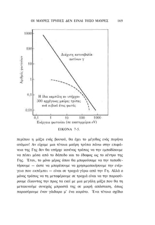 ΟΙ ΜΑΥΡΕΣ ΤΡΥΠΕΣ ΔΕΝ ΕΙΝΑΙ ΤΟΣΟ ΜΑΥΡΕΣ           169




                       ΕΙΚΟΝΑ 7-5.


περίπου η μάζα ενός βουνού, θα έχει το μέγεθος ενός πυρήνα
ατόμου! Αν είχαμε μια τέτοια μαύρη τρύπα πάνω στην επιφά-
νεια της Γης δεν θα υπήρχε κανένας τρόπος να την εμποδίσουμε
να πέσει μέσα από το δάπεδο και το έδαφος ως το κέντρο της
Γης. Έτσι, το μόνο μέρος όπου θα μπορούσαμε να την τοποθε-
τήσουμε — ώστε να μπορέσουμε να χρησιμοποιήσουμε την ενέρ-
γεια που εκπέμπει — είναι σε τροχιά γύρω από την Γη. Αλλά ο
μόνος τρόπος να τη μεταφέρουμε σε τροχιά είναι να την παρασύ-
ρουμε έλκοντας την προς τα εκεί με μια μεγάλη μάζα που θα τη
μετακινούμε συνεχώς μπροστά της σε μικρή απόσταση, όπως
παρασύρουμε έναν γάιδαρο μ' ένα καρότο. Ένα τέτοιο σχέδιο
 