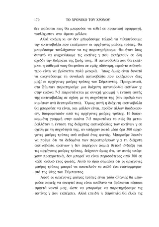 170               ΤΟ ΧΡΟΝΙΚΟ TOΥ ΧΡΟΝΟΥ

δεν φαίνεται πως θα μπορούσε να τεθεί σε πρακτική εφαρμογή,
τουλάχιστον στο άμεσο μέλλον.
    Αλλά ακόμη κι αν δεν μπορέσουμε τελικά να τιθασεύσουμε
την ακτινοβολία που εκπέμπουν οι αρχέγονες μαύρες τρύπες, θα
μπορέσουμε τουλάχιστον να τις παρατηρήσουμε; Θα ήταν ίσως
δυνατό να ανιχνεύσουμε τις ακτίνες γ που εκπέμπουν σε όλη
σχεδόν την διάρκεια της ζωής τους. Η ακτινοβολία που θα εκπέ-
μπει η κάθεμιά τους θα φτάνει σε εμάς αδύναμη, αφού το πιθανό-
τερο είναι να βρίσκεται πολύ μακριά. Ίσως όμως είναι δυνατό
να ανιχνεύσουμε τη συνολική ακτινοβολία που εκπέμπουν όλες
μαζί οι αρχέγονες μαύρες τρύπες του Σύμπαντος. Πραγματικά,
στο Σύμπαν παρατηρούμε μια διάχυτη ακτινοβολία ακτίνων γ:
στην εικόνα 7-5 παριστάνεται με συνεχή γραμμή η ένταση αυτής
της ακτινοβολίας σε σχέση με τη συχνότητα της (τον αριθμό των
κυμάτων ανά δευτερόλεπτο). Όμως αυτή η διάχυτη ακτινοβολία
θα μπορούσε να είναι, και μάλλον είναι, προϊόν άλλων διαδικασι-
ών, διαφορετικών από τις αρχέγονες μαύρες τρύπες. Η διακε-
κομμένη γραμμή στην εικόνα 7-5 παριστάνει το πώς θα μετα-
βαλλόταν η ένταση της διάχυτης ακτινοβολίας των ακτίνων γ σε
σχέση με τη συχνότητά της, αν υπήρχαν κατά μέσο όρο 300 αρχέ-
γονες μαύρες τρύπες ανά κυβικό έτος φωτός. Μπορούμε λοιπόν
να πούμε ότι τα δεδομένα των παρατηρήσεων για τη διάχυτη
ακτινοβολία ακτίνων γ δεν παρέχουν καμιά θετική ένδειξη για
τις αρχέγονες μαύρες τρύπες, δείχνουν όμως ότι, αν αυτές υπάρ-
χουν πραγματικά, δεν μπορεί να είναι περισσότερες από 300 σε
κάθε κυβικό έτος φωτός. Αυτό το όριο σημαίνει ότι οι αρχέγονες
μαύρες τρύπες μπορεί να αποτελούν το πολύ ένα εκατομμυριο-
στό της ύλης του Σύμπαντος.
    Αφού οι αρχέγονες μαύρες τρύπες είναι τόσο σπάνιες θα μπο-
ρούσε κανείς να σκεφτεί πως είναι απίθανο να βρίσκεται κάποια
αρκετά κοντά μας, ώστε να μπορούμε να παρατηρήσουμε τις
ακτίνες γ που εκπέμπει. Αλλά επειδή η βαρύτητα θα έλκει τις
 