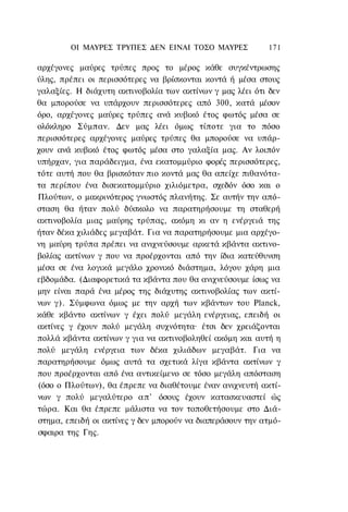 ΟΙ ΜΑΥΡΕΣ ΤΡΥΠΕΣ ΔΕΝ ΕΙΝΑΙ ΤΟΣΟ ΜΑΥΡΕΣ             171

αρχέγονες μαύρες τρύπες προς το μέρος κάθε συγκέντρωσης
ύλης, πρέπει οι περισσότερες να βρίσκονται κοντά ή μέσα στους
γαλαξίες. Η διάχυτη ακτινοβολία των ακτίνων γ μας λέει ότι δεν
θα μπορούσε να υπάρχουν περισσότερες από 300, κατά μέσον
όρο, αρχέγονες μαύρες τρύπες ανά κυβικό έτος φωτός μέσα σε
ολόκληρο Σύμπαν. Δεν μας λέει όμως τίποτε για το πόσο
περισσότερες αρχέγονες μαύρες τρύπες θα μπορούσε να υπάρ-
χουν ανά κυβικό έτος φωτός μέσα στο γαλαξία μας. Αν λοιπόν
υπήρχαν, για παράδειγμα, ένα εκατομμύριο φορές περισσότερες,
τότε αυτή που θα βρισκόταν πιο κοντά μας θα απείχε πιθανότα-
τα περίπου ένα δισεκατομμύριο χιλιόμετρα, σχεδόν όσο και ο
Πλούτων, ο μακρινότερος γνωστός πλανήτης. Σε αυτήν την από-
σταση θα ήταν πολύ δύσκολο να παρατηρήσουμε τη σταθερή
ακτινοβολία μιας μαύρης τρύπας, ακόμη κι αν η ενέργειά της
ήταν δέκα χιλιάδες μεγαβάτ. Για να παρατηρήσουμε μια αρχέγο-
νη μαύρη τρύπα πρέπει να ανιχνεύσουμε αρκετά κβάντα ακτινο-
βολίας ακτίνων γ που να προέρχονται από την ίδια κατεύθυνση
μέσα σε ένα λογικά μεγάλο χρονικό διάστημα, λόγου χάρη μια
εβδομάδα. (Διαφορετικά τα κβάντα που θα ανιχνεύσουμε ίσως να
μην είναι παρά ένα μέρος της διάχυτης ακτινοβολίας των ακτί-
νων γ). Σύμφωνα όμως με την αρχή των κβάντων του Planck,
κάθε κβάντο ακτίνων γ έχει πολύ μεγάλη ενέργειας, επειδή οι
ακτίνες γ έχουν πολύ μεγάλη συχνότητα· έτσι δεν χρειάζονται
πολλά κβάντα ακτίνων γ για να ακτινοβοληθεί ακόμη και αυτή η
πολύ μεγάλη ενέργεια των δέκα χιλιάδων μεγαβάτ. Για να
παρατηρήσουμε όμως αυτά τα σχετικά λίγα κβάντα ακτίνων γ
που προέρχονται από ένα αντικείμενο σε τόσο μεγάλη απόσταση
(όσο ο Πλούτων), θα έπρεπε να διαθέτουμε έναν ανιχνευτή ακτί-
νων γ πολύ μεγαλύτερο α π ' όσους έχουν κατασκευαστεί ώς
τώρα. Και θα έπρεπε μάλιστα να τον τοποθετήσουμε στο Διά-
στημα, επειδή οι ακτίνες γ δεν μπορούν να διαπεράσουν την ατμό-
σφαιρα της Γης.
 