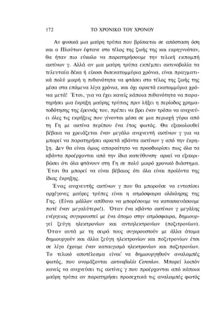 172               ΤΟ ΧΡΟΝΙΚΟ TOΥ ΧΡΟΝΟΥ

    Αν φυσικά μια μαύρη τρύπα που βρίσκεται σε απόσταση όση
και ο Πλούτων έφτανε στο τέλος της ζωής της και εκρηγνυόταν,
θα ήταν πιο εύκολο να παρατηρήσουμε την τελική εκπομπή
ακτίνων γ. Αλλά αν μια μαύρη τρύπα εκπέμπει ακτινοβολία τα
τελευταία δέκα ή είκοσι δισεκατομμύρια χρόνια, είναι πραγματι-
κά πολύ μικρή η πιθανότητα να φτάσει στο τέλος της ζωής της
μέσα στα επόμενα λίγα χρόνια, και όχι αρκετά εκατομμύρια χρό-
νια μετά! Έτσι, για να έχει κανείς κάποια πιθανότητα να παρα-
τηρήσει μια έκρηξη μαύρης τρύπας πριν λήξει η περίοδος χρημα-
τοδότησης της έρευνάς του, πρέπει να βρει έναν τρόπο να ανιχνεύ-
ει όλες τις εκρήξεις που γίνονται μέσα σε μια περιοχή γύρω από
τη Γη με ακτίνα περίπου ένα έτος φωτός. Θα εξακολουθεί
βέβαια να χρειάζεται έναν μεγάλο ανιχνευτή ακτίνων γ για να
μπορεί να παρατηρήσει αρκετά κβάντα ακτίνων γ από την έκρη-
ξη. Δεν θα είναι όμως απαραίτητο να προσδιορίσει πως όλα τα
κβάντα προέρχονται από την ίδια κατεύθυνση· αρκεί να εξακρι-
βώσει ότι όλα φτάνουν στη Γη σε πολύ μικρό χρονικό διάστημα.
 Έτσι θα μπορεί να είναι βέβαιος ότι όλα είναι προϊόντα της
ίδιας έκρηξης.
   Ένας ανιχνευτής ακτίνων γ που θα μπορούσε να εντοπίσει
αρχέγονες μαύρες τρύπες είναι η ατμόσφαιρα ολόκληρης της
Γης. (Είναι μάλλον απίθανο να μπορέσουμε να κατασκευάσουμε
ποτέ έναν μεγαλύτερο!). Όταν ένα κβάντο ακτίνων γ μεγάλης
ενέργειας συγκρουστεί με ένα άτομο στην ατμόσφαιρα, δημιουρ-
γεί ζεύγη ηλεκτρονίων και αντιηλεκτρονίων (ποζιτρονίων).
 Ό τ α ν αυτά με τη σειρά τους συγκρουστούν με άλλα άτομα
δημιουργούν και άλλα ζεύγη ηλεκτρονίων και ποζιτρονίων έτσι
σε λίγο έχουμε έναν καταιγισμό ηλεκτρονίων και ποζιτρονίων.
Το τελικό αποτέλεσμα είναι' να δημιουργηθούν αναλαμπές
φωτός, που ονομάζονται ακτινοβολία Cerenkov. Μπορεί λοιπόν
κανείς να ανιχνεύσει τις ακτίνες γ που προέρχονται από κάποια
μαύρη τρύπα αν παρατηρήσει προσεχτικά τις αναλαμπές φωτός
 