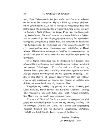20               ΤΟ ΧΡΟΝΙΚΟ TOY ΧΡΟΝΟΥ

τους γύρω. Σκέφτηκα ότι θα ήταν αδύνατο πλέον να το τελειώ-
σω και να το δω τυπωμένο. Όμως ο Brian όχι μόνο με βοήθησε
να το ξαναδιαβάσω αλλά και να καταφέρω να χρησιμοποιώ ένα
πρόγραμμα επικοινωνίας, που ονομάζεται Living Center και μου
το δώρισε ο Walt Woltosz της Words Plus Inc. στο Sunnyvale
της Καλιφόρνιας. Με αυτό μπορώ να γράφω βιβλία και άρθρα,
και να συνομιλώ με τον κόσμο χρησιμοποιώντας ένα synthesizer
φωνής που μου χάρισε η Speech Plus, και αυτή από το Sunnyvale
της Καλιφόρνιας. To synthesizer και έναν μικροϋπολογιστή τα
έχει προσαρμόσει στην αναπηρική μου πολυθρόνα ο David
Mason. Όλο αυτό το σύστημα με βοηθάει να επικοινωνώ με το
περιβάλλον μου καλύτερα από ό,τι την περίοδο πριν χάσω τη
φωνή μου.
   Έ χ ω δεχτεί υποδείξεις για τη βελτίωση του βιβλίου από
πάρα πολλούς ανθρώπους που το διάβασαν πριν πάρει την τελική
του μορφή. Ειδικότερα, ο Peter Guzzardi, ο εκδότης μου της
Bantam Books, μου έστειλε σελίδες επί σελίδων σχόλια και απο-
ρίες για σημεία που θεωρούσε ότι δεν εξηγούσα επαρκώς. Πρέ-
πει να παραδεχτώ ότι μάλλον εξοργίστηκα όταν μου έστειλε
έναν μεγάλο κατάλογο με σημεία που έπρεπε να αλλάξω στο
βιβλίο· τώρα ομολογώ πως είχε απόλυτο δίκιο.
    Εκφράζω τις πολλές ευχαριστίες μου στους βοηθούς μου
Colin Williams, David Thomas και Raymond Laflamme. Επίσης
στις γραμματείς μου Judy Fella, Ann Ralph, Cheryl Billington,
Sue Masey και την ομάδα των νοσοκόμων μου.
    Τίποτε α π ' όλα αυτά δεν θα μπορούσε να πραγματοποιηθεί
χωρίς την υποστήριξη στην έρευνα και τις ιατρικές δαπάνες από
το κολλέγιο Conville και Gaius, το Science and Engineering
Research Council, και τα ιδρύματα Leverhulme, McArthur,
Nuffield και Ralph Smith. Τους ευχαριστώ βαθύτατα.

                                    Stephen Hawking
                                  20 Οκτωβρίου 1987
 
