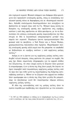 ΟΙ ΜΑΥΡΕΣ ΤΡΥΠΕΣ ΔΕΝ ΕΙΝΑΙ ΤΟΣΟ ΜΑΥΡΕΣ                           173

στο νυχτερινό ουρανό. Φυσικά υπάρχουν και διάφορα άλλα φαινό-
μενα που προκαλούν αναλαμπές φωτός, όπως οι ανακλάσεις του
ηλιακού φωτός πάνω σε δορυφόρους και σε «διαστημικά σκουπί-
δια·», δηλαδή υπολείμματα διαστημοπλοίων που συνεχίζουν να
βρίσκονται σε τροχιά γύρω από τη Γη. Μπορεί όμως κανείς να
διακρίνει τις αναλαμπές φωτός που οφείλονται στις εκρήξεις
ακτίνων γ από όσες οφείλονται σε άλλα φαινόμενα, με το να δια-
πιστώσει ότι κάποιες αναλαμπές φωτός παρουσιάζονται την ίδια
στιγμή σε δύο ή περισσότερα απομακρυσμένα μεταξύ τους
σημεία του ουρανού. Παρόμοια έρευνα πραγματοποίησαν δύο
φυσικοί από το Δουβλίνο, ο Neil Porter και ο Trevor Weekes,
χρησιμοποιώντας τηλεσκόπια στην Αριζόνα. Παρατήρησαν πολ-
λές αναλαμπές φωτός αλλά καμιά που θα μπορούσε να αποδοθεί
με βεβαιότητα σε εκρήξεις ακτίνων γ από αρχέγονες μαύρες
τρύπες.*
    Ακόμη κι αν η έρευνα για τις αρχέγονες μαύρες τρύπες απο-
δειχθεί τελικά άκαρπη, όπως φαίνεται ότι μπορεί να συμβεί, θα
μας έχει δώσει σημαντικές πληροφορίες για τα αρχικά στάδια
του Σύμπαντος. Αν στην εποχή εκείνη το Σύμπαν ήταν χαοτικό
ή ανομοιόμορφο, ή αν η πίεση της ύλης ήταν μικρή, θα έπρεπε να
έχουν παραχθεί πολύ περισσότερες αρχέγονες μαύρες τρύπες από
το όριο που έχει τεθεί μετά τις παρατηρήσεις της διάχυτης ακτι-
νοβολίας ακτίνων γ. Μόνον αν το Σύμπαν στα αρχικά του στάδια
ήταν ομοιόμορφο και η πίεση της ύλης ήταν μεγάλη θα μπορού-
σαμε να εξηγήσουμε γιατί δεν παρατηρούμε σήμερα κάποιες
αρχέγονες μαύρες τρύπες.
    Η ιδέα της ακτινοβολίας από τις μαύρες τρύπες ήταν το
πρώτο παράδειγμα πρόβλεψης που εξαρτώνταν με ένα ουσιαστι-



* Το 1987 και 1988 αυξήθηκαν οι ενδείξεις για το «βομβαρδισμό» της Γης με ακτίνες
γ από το Διάστημα. Δεν έχει όμως ακόμη διευκρινιστεί η προέλευση τους. (Σ.τ.μ.).
 