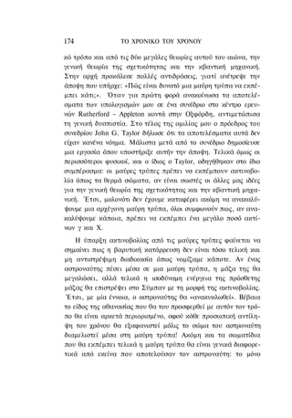 174               ΤΟ ΧΡΟΝΙΚΟ TOΥ ΧΡΟΝΟΥ

κό τρόπο και από τις δύο μεγάλες θεωρίες αυτού του αιώνα, την
γενική θεωρία της σχετικότητας και την κβαντική μηχανική.
Στην αρχή προκάλεσε πολλές αντιδράσεις, γιατί ανέτρεψε την
άποψη που υπήρχε: «Πώς είναι δυνατό μια μαύρη τρύπα να εκπέ-
μπει κάτι;». Όταν για πρώτη φορά ανακοίνωσα τα αποτελέ-
σματα των υπολογισμών μου σε ένα συνέδριο στο κέντρο ερευ-
νών Rutherford - Appleton κοντά στην Οξφόρδη, αντιμετώπισα
τη γενική δυσπιστία. Στο τέλος της ομιλίας μου ο πρόεδρος του
συνεδρίου John G. Taylor δήλωσε ότι τα αποτελέσματα αυτά δεν
είχαν κανένα νόημα. Μάλιστα μετά από το συνέδριο δημοσίευσε
μια εργασία όπου υποστήριξε αυτήν την άποψη. Τελικά όμως οι
περισσότεροι φυσικοί, και ο ίδιος ο Taylor, οδηγήθηκαν στο ίδιο
συμπέρασμα: οι μαύρες τρύπες πρέπει να εκπέμπουν ακτινοβο-
λία όπως τα θερμά σώματα, αν είναι σωστές οι άλλες μας ιδέες
για την γενική θεωρία της σχετικότητας και την κβαντική μηχα-
νική. Έτσι, μολονότι δεν έχουμε καταφέρει ακόμη να ανακαλύ-
ψουμε μια αρχέγονη μαύρη τρύπα, όλοι συμφωνούν πως, αν ανα-
καλύψουμε κάποια, πρέπει να εκπέμπει ένα μεγάλο ποσό ακτί-
νων γ και Χ.
    Η ύπαρξη ακτινοβολίας από τις μαύρες τρύπες φαίνεται να
σημαίνει πως η βαρυτική κατάρρευση δεν είναι τόσο τελική και
μη αντιστρέψιμη διαδικασία όπως νομίζαμε κάποτε. Αν ένας
αστροναύτης πέσει μέσα σε μια μαύρη τρύπα, η μάζα της θα
μεγαλώσει, αλλά τελικά η ισοδύναμη ενέργεια της πρόσθετης
μάζας θα επιστρέψει στο Σύμπαν με τη μορφή της ακτινοβολίας.
 Έτσι, με μία έννοια, ο αστροναύτης θα «ανακυκλωθεί». Βέβαια
το είδος της αθανασίας που θα του προσφερθεί με αυτόν τον τρό-
πο θα είναι αρκετά περιορισμένο, αφού κάθε προσωπική αντίλη-
ψη του χρόνου θα εξαφανιστεί μόλις το σώμα του αστροναύτη
διαμελιστεί μέσα στη μαύρη τρύπα! Ακόμη και τα σωματίδια
που θα εκπέμπει τελικά η μαύρη τρύπα θα είναι γενικά διαφορε-
τικά από εκείνα που αποτελούσαν τον αστροναύτη: το μόνο
 