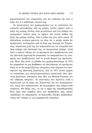 ΟΙ ΜΑΥΡΕΣ ΤΡΥΠΕΣ ΔΕΝ ΕΙΝΑΙ ΤΟΣΟ ΜΑΥΡΕΣ            175

χαρακτηριστικό του αστροναύτη που θα επιβιώσει θα είναι η
μάζα του ή η ισοδύναμη ενέργεια της.
    Οι προσεγγίσεις που χρησιμοποίησα για να υπολογίσω την
εκπομπή ακτινοβολίας από τις μαύρες τρύπες ισχύουν όταν η
μάζα της μαύρης τρύπας είναι μεγαλύτερη από ένα κλάσμα του
γραμμαρίου· παύουν όμως να ισχύουν στο τελικό στάδιο της
ζωής της μαύρης τρύπας, όταν η μάζα της γίνει πολύ μικρή. Η
πιθανότερη συνέχεια φαίνεται να είναι ότι η μαύρη τρύπα θα
εξαφανιστεί, τουλάχιστον από τη δική μας περιοχή του Σύμπα-
ντος, παίρνοντας μαζί της τον αστροναύτη και την ανωμαλία που
ίσως υπάρχει στο εσωτερικό της, αν πραγματικά υπάρχει. Αυτή
ήταν η πρώτη ένδειξη ότι τα φαινόμενα που προβλέπονται από
την κβαντική μηχανική θα μπορούσαν να απομακρύνουν τις ανω-
μαλίες που προβλέπονται από τη γενική θεωρία της σχετικότη-
τας. Παρ' όλα αυτά, οι μέθοδοι που χρησιμοποιούσαμε το 1974
δεν μπορούσαν να μας βοηθήσουν να απαντήσουμε σε ερωτήματα
όπως το αν θα σχηματίζονται ανωμαλίες στην κλίμακα των φαι-
νομένων της κβαντικής βαρύτητας. Από το 1975 λοιπόν άρχισα
να αναπτύσσω μια αποτελεσματικότερη προσέγγιση στην κβα-
ντική βαρύτητα, βασισμένη στην ιδέα του Richard Feynman για
την «άθροιση ιστοριών». Οι απαντήσεις που προτείνει αυτή η
προσέγγιση για τη μοίρα του Σύμπαντος και των περιεχομένων
του, όπως των αστροναυτών, θα περιγραφούν στα επόμενα δύο
κεφάλαια. Θα δούμε πως, αν και η αρχή της απροσδιοριστίας
θέτει όρια στην ακρίβεια όλων των προβλέψεων μας, μπορεί
παράλληλα να απομακρύνει τη θεμελιώδη έλλειψη προβλεψιμό-
τητας που υπάρχει σε μια χωροχρονική ανωμαλία.
 