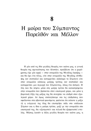 8
Η μοίρα του Σύμπαντος
 Παρελθόν και Μέλλον




    Η μία από τις δύο μεγάλες θεωρίες του αιώνα μας, η γενική
θεωρία της σχετικότητας του Αϊνστάιν, προέβλεπε ότι ο χωρό-
χρονος είχε μία αρχή — στην ανωμαλία της Μεγάλης έκρηξης —
και θα έχει ένα τέλος, είτε στην ανωμαλία της Μεγάλης σύνθλι-
ψης (αν συσταλλεί και καταρρεύσει ολόκληρο το Σύμπαν) είτε
στην ανωμαλία κάποιας μαύρης τρύπας (αν συσταλλεί και
καταρρεύσει μια περιοχή του Σύμπαντος, όπως ένα άστρο). Η
ύλη που θα πέφτει μέσα στη μαύρη τρύπα θα καταστρέφεται
στην ανωμαλία που βρίσκεται στον εσωτερικό χώρο, και μόνο η
βαρυτική έλξη της μάζας της θα συνεχίσει να επιδρά στον εξω-
τερικό χώρο. Αν όμως υπολογίσουμε και τις επιδράσεις που
οφείλονται στα κβαντικά φαινόμενα, φαίνεται ότι κάποτε η μάζα
(ή η ενέργεια) της ύλης θα επιστρέψει πάλι στο υπόλοιπο
Σύμπαν και η ίδια η μαύρη τρύπα, μαζί με την ανωμαλία στο
εσωτερικό της, θα «εξατμιστεί» και τελικά θα εξαφανιστεί εντε-
λώς. Μήπως λοιπόν η άλλη μεγάλη θεωρία του αιώνα μας, η
 