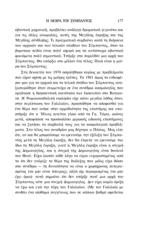 Η ΜΟΙΡΑ ΤΟΥ ΣΥΜΠΑΝΤΟΣ                    177

κβαντική μηχανική, προβλέπει ανάλογα δραματικά γεγονότα και
για τις άλλες ανωμαλίες, αυτές της Μεγάλης έκρηξης και της
Μεγάλης σύνθλιψης; Τι πραγματικά συμβαίνει κατά τη διάρκεια
των αρχικών και των τελικών σταδίων του Σύμπαντος, όταν τα
βαρυτικα πεδία είναι πολύ ισχυρά και τα αντίστοιχα κβαντικά
φαινόμενα πολύ σημαντικά; Τπήρξε στο παρελθόν μια αρχή του
Σύμπαντος; Θα υπάρξει στο μέλλον ένα τέλος; Ποιά είναι η μοί-
ρα του Σύμπαντος;
    Στη δεκαετία του 1970 ασχολήθηκα κυρίως με προβλήματα
που είχαν σχέση με τις μαύρες τρύπες. Το 1981 όμως το ενδιαφέ-
ρον μου για τα αρχικά και τα τελικά στάδια του Σύμπαντος ανα-
ζωπυρώθηκε όταν συμμετείχα σε ένα συνέδριο κοσμολογίας που
οργάνωσε η θρησκευτική κοινότητα των Ιησουιτών στο Βατικα-
νό. Η Ρωμαιοκαθολική εκκλησία είχε κάνει μεγάλο λάθος όταν,
στην περίπτωση του Γαλιλαίου, προσπάθησε να αποφανθεί για
ένα θέμα που ανήκε στην αρμοδιότητα της επιστήμης και υπο-
στήριξε ότι ο Ήλιος κινείται γύρω από τη Γη. Τώρα, αιώνες
μετά, αποφάσισε να προσκαλέσει μερικούς ειδικούς επιστήμονες
και να ζητήσει τη συμβουλή τους για τα κοσμολογικά προβλή-
ματα. Στο τέλος του συνεδρίου μας δέχτηκε ο Πάπας. Μας είπε
ότι, αν και θα μπορούσαμε να ερευνούμε την εξέλιξη του Σύμπα-
ντος μετά τη Μεγάλη έκρηξη, δεν θα έπρεπε να ερευνούμε την
ίδια τη Μεγάλη έκρηξη, γιατί η Μεγάλη έκρηξη είναι η στιγμή
της Δημιουργίας, και η στιγμή της Δημιουργίας είναι δουλειά
του Θεού. Είχα λοιπόν κάθε λόγο να είμαι ευχαριστημένος από
το ότι δεν γνώριζε το θέμα της διάλεξης που μόλις είχα δώσει
στο συνέδριο — τη δυνατότητα να είναι ο χωρόχρονος πεπερα-
σμένος (να μην είναι άπειρος), αλλά όχι περιορισμένος (να μην
έχει όριο)· αυτό σημαίνει ότι δεν υπήρξε ποτέ μια αρχή του
Σύμπαντος ούτε μια στιγμή Δημιουργίας. Δεν είχα καμία όρεξη
να έχω και εγώ την τύχη του Γαλιλαίου. (Με τον Γαλιλαίο με
συνδέει ένα αίσθημα συγγένειας που σε κάποιο βαθμό οφείλεται
 