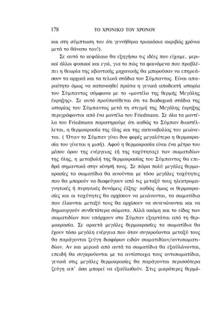 178               ΤΟ ΧΡΟΝΙΚΟ TOΥ ΧΡΟΝΟΥ

και στη σύμπτωση του ότι γεννήθηκα τριακόσια ακριβώς χρόνια
μετά το θάνατο του!).
    Σε αυτό το κεφάλαιο θα εξηγήσω τις ιδέες που είχαμε, μερι-
κοί άλλοι φυσικοί και εγώ, για το πώς τα φαινόμενα που προβλέ-
πει η θεωρία της κβαντικής μηχανικής θα μπορούσαν να επηρεά-
σουν τα αρχικά και τα τελικά στάδια του Σύμπαντος. Είναι απα-
ραίτητο όμως να κατανοηθεί πρώτα η γενικά αποδεκτή ιστορία
του Σύμπαντος σύμφωνα με το «μοντέλο της θερμής Μεγάλης
έκρηξης». Σε αυτό προϋποτίθεται ότι τα διαδοχικά στάδια της
ιστορίας του Σύμπαντος μετά τη στιγμή της Μεγάλης έκρηξης
περιγράφονται από ένα μοντέλο του Friedmann. Σε όλα τα μοντέ-
λα του Friedmann παρατηρούμε ότι καθώς το Σύμπαν διαστέλ-
λεται, η θερμοκρασία της ύλης και της ακτινοβολίας του μειώνε-
ται. ( Όταν το Σύμπαν γίνει δυο φορές μεγαλύτερο η θερμοκρα-
σία του γίνεται η μισή). Αφού η θερμοκρασία είναι ένα μέτρο του
μέσου όρου της ενέργειας (ή της ταχύτητας) των σωματιδίων
της ύλης, η μεταβολή της θερμοκρασίας του Σύμπαντος θα επι-
δρά σημαντικά στην κίνησή τους. Σε πάρα πολύ μεγάλες θερμο-
κρασίες τα σωματίδια θα κινούνται με τόσο μεγάλες ταχύτητες
που θα μπορούν να διαφεύγουν από τις μεταξύ τους ηλεκτρομα-
γνητικές ή πυρηνικές δυνάμεις έλξης· καθώς όμως οι θερμοκρα-
σίες και οι ταχύτητες θα αρχίσουν να μειώνονται, τα σωματίδια
που έλκονται μεταξύ τους θα αρχίσουν να συνενώνονται και να
δημιουργούν συνθετότερα σώματα. Αλλά ακόμη και το είδος των
σωματιδίων που υπάρχουν στο Σύμπαν εξαρτάται από τη θερ-
μοκρασία. Σε αρκετά μεγάλες θερμοκρασίες τα σωματίδια θα
έχουν τόσο μεγάλη ενέργεια που όταν συγκρούονται μεταξύ τους
θα παράγονται ζεύγη διαφόρων ειδών σωματιδίων/αντισωματι-
δίων. Αν και μερικά από αυτά τα σωματίδια θα εξαϋλώνονται,
επειδή θα συγκρούονται με τα αντίστοιχα τους αντισωματίδια,
γενικά στις μεγάλες θερμοκρασίες θα παράγονται περισσότερα
ζεύγη α π ' όσα μπορεί να εξαϋλωθούν. Στις μικρότερες θερμό-
 