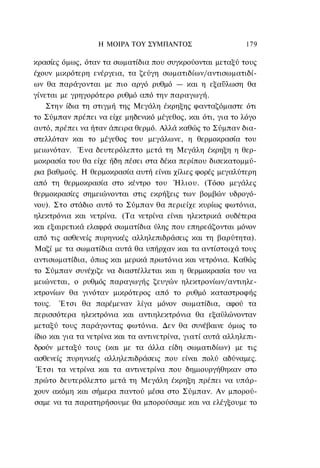 Η ΜΟΙΡΑ ΤΟΥ ΣΥΜΠΑΝΤΟΣ                     179

κρασίες όμως, όταν τα σωματίδια που συγκρούονται μεταξύ τους
έχουν μικρότερη ενέργεια, τα ζεύγη σωματιδίων/αντισωματιδί-
ων θα παράγονται με πιο αργό ρυθμό — και η εξαΰλωση θα
γίνεται με γρηγορότερο ρυθμό από την παραγωγή.
    Στην ίδια τη στιγμή της Μεγάλη έκρηξης φανταζόμαστε ότι
το Σύμπαν πρέπει να είχε μηδενικό μέγεθος, και ότι, για το λόγο
αυτό, πρέπει να ήταν άπειρα θερμό. Αλλά καθώς το Σύμπαν δια-
στελλόταν και το μέγεθος του μεγάλωνε, η θερμοκρασία του
μειωνόταν. Ένα δευτερόλεπτο μετά τη Μεγάλη έκρηξη η θερ-
μοκρασία του θα είχε ήδη πέσει στα δέκα περίπου δισεκατομμύ-
ρια βαθμούς. Η θερμοκρασία αυτή είναι χίλιες φορές μεγαλύτερη
από τη θερμοκρασία στο κέντρο του Ήλιου. (Τόσο μεγάλες
θερμοκρασίες σημειώνονται στις εκρήξεις των βομβών υδρογό-
νου). Στο στάδιο αυτό το Σύμπαν θα περιείχε κυρίως φωτόνια,
ηλεκτρόνια και νετρίνα. (Τα νετρίνα είναι ηλεκτρικά ουδέτερα
και εξαιρετικά ελαφρά σωματίδια ύλης που επηρεάζονται μόνον
από τις ασθενείς πυρηνικές αλληλεπιδράσεις και τη βαρύτητα).
Μαζί με τα σωματίδια αυτά θα υπήρχαν και τα αντίστοιχά τους
αντισωματίδια, όπως και μερικά πρωτόνια και νετρόνια. Καθώς
το Σύμπαν συνέχιζε να διαστέλλεται και η θερμοκρασία του να
μειώνεται, ο ρυθμός παραγωγής ζευγών ηλεκτρονίων/αντιηλε-
κτρονίων θα γινόταν μικρότερος από το ρυθμό καταστροφής
τους. Έτσι θα παρέμεναν λίγα μόνον σωματίδια, αφού τα
περισσότερα ηλεκτρόνια και αντιηλεκτρόνια θα εξαϋλώνονταν
μεταξύ τους παράγοντας φωτόνια. Δεν θα συνέβαινε όμως το
ίδιο και για τα νετρίνα και τα αντινετρίνα, γιατί αυτά αλληλεπι-
δρούν μεταξύ τους (και με τα άλλα είδη σωματιδίων) με τις
ασθενείς πυρηνικές αλληλεπιδράσεις που είναι πολύ αδύναμες.
 Έτσι τα νετρίνα και τα αντινετρίνα που δημιουργήθηκαν στο
πρώτο δευτερόλεπτο μετά τη Μεγάλη έκρηξη πρέπει να υπάρ-
χουν ακόμη και σήμερα παντού μέσα στο Σύμπαν. Αν μπορού-
σαμε να τα παρατηρήσουμε θα μπορούσαμε και να ελέγξουμε το
 
