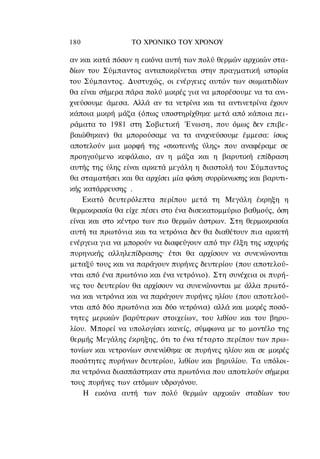 180              ΤΟ ΧΡΟΝΙΚΟ TOΥ ΧΡΟΝΟΥ

αν και κατά πόσον η εικόνα αυτή των πολύ θερμών αρχικών στα-
δίων του Σύμπαντος ανταποκρίνεται στην πραγματική ιστορία
του Σύμπαντος. Δυστυχώς, οι ενέργειες αυτών των σωματιδίων
θα είναι σήμερα πάρα πολύ μικρές για να μπορέσουμε να τα ανι-
χνεύσουμε άμεσα. Αλλά αν τα νετρίνα και τα αντινετρίνα έχουν
κάποια μικρή μάζα (όπως υποστηρίχθηκε μετά από κάποια πει-
ράματα το 1981 στη Σοβιετική Ένωση, που όμως δεν επιβε-
βαιώθηκαν) θα μπορούσαμε να τα ανιχνεύσουμε έμμεσα: ίσως
αποτελούν μια μορφή της «σκοτεινής ύλης» που αναφέραμε σε
προηγούμενο κεφάλαιο, αν η μάζα και η βαρυτική επίδραση
αυτής της ύλης είναι αρκετά μεγάλη η διαστολή του Σύμπαντος
θα σταματήσει και θα αρχίσει μία φάση συρρίκνωσης και βαρυτι-
κής κατάρρευσης .
    Εκατό δευτερόλεπτα περίπου μετά τη Μεγάλη έκρηξη η
θερμοκρασία θα είχε πέσει στο ένα δισεκατομμύριο βαθμούς, όση
είναι και στο κέντρο των πιο θερμών άστρων. Στη θερμοκρασία
αυτή τα πρωτόνια και τα νετρόνια δεν θα διαθέτουν πια αρκετή
ενέργεια για να μπορούν να διαφεύγουν από την έλξη της ισχυρής
πυρηνικής αλληλεπίδρασης· έτσι θα αρχίσουν να συνενώνονται
μεταξύ τους και να παράγουν πυρήνες δευτερίου (που αποτελού-
νται από ένα πρωτόνιο και ένα νετρόνιο). Στη συνέχεια οι πυρή-
νες του δευτερίου θα αρχίσουν να συνενώνονται με άλλα πρωτό-
νια και νετρόνια και να παράγουν πυρήνες ηλίου (που αποτελού-
νται από δύο πρωτόνια και δύο νετρόνια) αλλά και μικρές ποσό-
τητες μερικών βαρύτερων στοιχείων, του λιθίου και του βηρυ-
λίου. Μπορεί να υπολογίσει κανείς, σύμφωνα με το μοντέλο της
θερμής Μεγάλης έκρηξης, ότι το ένα τέταρτο περίπου των πρω-
τονίων και νετρονίων συνενώθηκε σε πυρήνες ηλίου και σε μικρές
ποσότητες πυρήνων δευτερίου, λιθίου και βηρυλίου. Τα υπόλοι-
πα νετρόνια διασπάστηκαν στα πρωτόνια που αποτελούν σήμερα
τους πυρήνες των ατόμων υδρογόνου.
    Η εικόνα αυτή των πολύ θερμών αρχικών σταδίων του
 