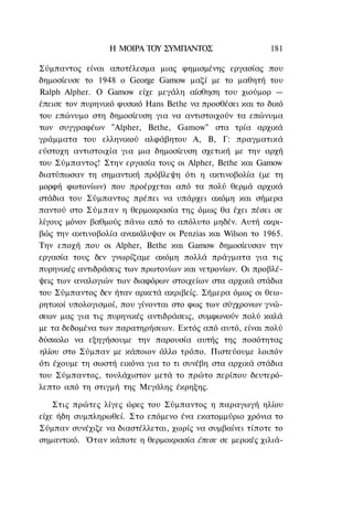 Η ΜΟΙΡΑ ΤΟΥ ΣΥΜΠΑΝΤΟΣ                    181

Σύμπαντος είναι αποτέλεσμα μιας φημισμένης εργασίας που
δημοσίευσε το 1948 ο George Gamow μαζί με το μαθητή του
Ralph Alpher. Ο Gamow είχε μεγάλη αίσθηση του χιούμορ —
έπεισε τον πυρηνικό φυσικό Hans Bethe να προσθέσει και το δικό
του επώνυμο στη δημοσίευση για να αντιστοιχούν τα επώνυμα
των συγγραφέων "Alpher, Bethe, Gamow" στα τρία αρχικά
γράμματα του ελληνικού αλφάβητου Α, Β, Γ: πραγματικά
εύστοχη αντιστοιχία για μια δημοσίευση σχετική με την αρχή
του Σύμπαντος! Στην εργασία τους οι Alpher, Bethe και Gamow
διατύπωσαν τη σημαντική πρόβλεψη ότι η ακτινοβολία (με τη
μορφή φωτονίων) που προέρχεται από τα πολύ θερμά αρχικά
στάδια του Σύμπαντος πρέπει να υπάρχει ακόμη και σήμερα
παντού στο Σύμπαν η θερμοκρασία της όμως θα έχει πέσει σε
λίγους μόνον βαθμούς πάνω από το απόλυτο μηδέν. Αυτή ακρι-
βώς την ακτινοβολία ανακάλυψαν οι Penzias και Wilson το 1965.
Την εποχή που οι Alpher, Bethe και Gamow δημοσίευσαν την
εργασία τους δεν γνωρίζαμε ακόμη πολλά πράγματα για τις
πυρηνικές αντιδράσεις των πρωτονίων και νετρονίων. Οι προβλέ-
ψεις των αναλογιών των διαφόρων στοιχείων στα αρχικά στάδια
του Σύμπαντος δεν ήταν αρκετά ακριβείς. Σήμερα όμως οι θεω-
ρητικοί υπολογισμοί, που γίνονται στο φως των σύγχρονων γνώ-
σεων μας για τις πυρηνικές αντιδράσεις, συμφωνούν πολύ καλά
με τα δεδομένα των παρατηρήσεων. Εκτός από αυτό, είναι πολύ
δύσκολο να εξηγήσουμε την παρουσία αυτής της ποσότητας
ηλίου στο Σύμπαν με κάποιον άλλο τρόπο. Πιστεύουμε λοιπόν
ότι έχουμε τη σωστή εικόνα για το τι συνέβη στα αρχικά στάδια
του Σύμπαντος, τουλάχιστον μετά το πρώτο περίπου δευτερό-
λεπτο από τη στιγμή της Μεγάλης έκρηξης.

    Στις πρώτες λίγες ώρες του Σύμπαντος η παραγωγή ηλίου
είχε ήδη συμπληρωθεί. Στο επόμενο ένα εκατομμύριο χρόνια το
Σύμπαν συνέχιζε να διαστέλλεται, χωρίς να συμβαίνει τίποτε το
σημαντικό. Όταν κάποτε η θερμοκρασία έπεσε σε μερικές χιλιά-
 