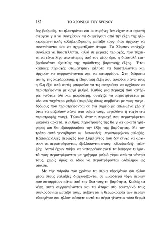 182               ΤΟ ΧΡΟΝΙΚΟ TOΥ ΧΡΟΝΟΥ

δες βαθμούς, τα ηλεκτρόνια και οι πυρήνες δεν είχαν πια αρκετή
ενέργεια για να συνεχίσουν να διαφεύγουν από την έλξη της ηλε-
κτρομαγνητικής αλληλεπίδρασης μεταξύ τους· έτσι άρχισαν να
συνενώνονται και να σχηματίζουν άτομα. Το Σύμπαν συνέχιζε
συνολικά να διαστέλλεται, αλλά σε μερικές περιοχές, που τύχαι-
νε να είναι λίγο πυκνότερες από τον μέσο όρο, η διαστολή επι-
βραδυνόταν εξαιτίας της πρόσθετης βαρυτικής έλξης. Έτσι
κάποιες περιοχές σταμάτησαν κάποτε να διαστέλλονται και
άρχισαν να συρρικνώνονται και να καταρρέουν. Στη διάρκεια
αυτής της κατάρρευσης η βαρυτική έλξη που ασκούσε πάνω τους
η ύλη έξω από αυτές μπορούσε να τις αναγκάσει να αρχίσουν να
περιστρέφονται με αργό ρυθμό. Καθώς μία περιοχή που κατέρ-
ρεε γινόταν όλο και μικρότερη, συνέχιζε να περιστρέφεται με
όλο και ταχύτερο ρυθμό (ακριβώς όπως συμβαίνει με τους παγο-
δρόμους που περιστρέφονται σε ένα σημείο με απλωμένα χέρια'
όταν τα μαζεύουν πάνω στο σώμα τους, μεγαλώνει η ταχύτητα
περιστροφής τους). Τελικά, όταν η περιοχή που περιστρέφεται
μικρύνει αρκετά, ο ρυθμός περιστροφής της θα γίνει αρκετά γρή-
γορος και θα εξισορροπήσει την έλξη της βαρύτητας. Με τον
τρόπο αυτό γεννήθηκαν οι δισκοειδείς περιστρεφόμενοι γαλαξίες.
Κάποιες άλλες περιοχές του Σύμπαντος που δεν έτυχε να αρχί-
σουν να περιστρέφονται, εξελίσσονται στους ελλειψοειδείς γαλα-
ξίες. Αυτοί έχουν πάψει να καταρρέουν γιατί τα διάφορα τμήμα-
τά τους περιστρέφονται με γρήγορο ρυθμό γύρω από τα κέντρα
τους, χωρίς όμως οι ίδιοι να περιστρέφονται ολόκληροι ως
σύνολο.
    Με την πάροδο του χρόνου τα αέρια υδρογόνου και ηλίου
μέσα στους γαλαξίες διαχωρίζονται σε μικρότερα νέφη αερίων
που καταρρέουν κάτω από την ίδια τους τη βαρύτητα. Καθώς τα
νέφη αυτά συρρικνώνονται και τα άτομα στο εσωτερικό τους
συγκρούονται μεταξύ τους, αυξάνεται η θερμοκρασία των αερίων
υδρογόνου και ηλίου· κάποτε αυτά τα αέρια γίνονται τόσο θερμά
 