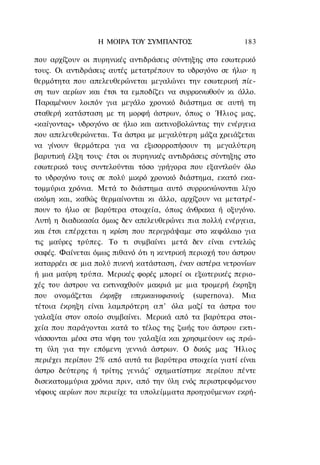 Η ΜΟΙΡΑ ΤΟΥ ΣΥΜΠΑΝΤΟΣ                    183

που αρχίζουν οι πυρηνικές αντιδράσεις σύντηξης στο εσωτερικό
τους. Οι αντιδράσεις αυτές μετατρέπουν το υδρογόνο σε ήλιο· η
θερμότητα που απελευθερώνεται μεγαλώνει την εσωτερική πίε-
ση των αερίων και έτσι τα εμποδίζει να συρρικνωθούν κι άλλο.
Παραμένουν λοιπόν για μεγάλο χρονικό διάστημα σε αυτή τη
σταθερή κατάσταση με τη μορφή άστρων, όπως ο Ήλιος μας,
«καίγοντας» υδρογόνο σε ήλιο και ακτινοβολώντας την ενέργεια
που απελευθερώνεται. Τα άστρα με μεγαλύτερη μάζα χρειάζεται
να γίνουν θερμότερα για να εξισορροπήσουν τη μεγαλύτερη
βαρυτική έλξη τους· έτσι οι πυρηνικές αντιδράσεις σύντηξης στο
εσωτερικό τους συντελούνται τόσο γρήγορα που εξαντλούν όλο
το υδρογόνο τους σε πολύ μικρό χρονικό διάστημα, εκατό εκα-
τομμύρια χρόνια. Μετά το διάστημα αυτό συρρικνώνονται λίγο
ακόμη και, καθώς θερμαίνονται κι άλλο, αρχίζουν να μετατρέ-
πουν το ήλιο σε βαρύτερα στοιχεία, όπως άνθρακα ή οξυγόνο.
Λυτή η διαδικασία όμως δεν απελευθερώνει πια πολλή ενέργεια,
και έτσι επέρχεται η κρίση που περιγράψαμε στο κεφάλαιο για
τις μαύρες τρύπες. Το τι συμβαίνει μετά δεν είναι εντελώς
σαφές. Φαίνεται όμως πιθανό ότι η κεντρική περιοχή του άστρου
καταρρέει σε μια πολύ πυκνή κατάσταση, έναν αστέρα νετρονίων
ή μια μαύρη τρύπα. Μερικές φορές μπορεί οι εξωτερικές περιο-
χές του άστρου να εκτιναχθούν μακριά με μια τρομερή έκρηξη
που ονομάζεται έκρηξη υπερκαινοφανούς (supernova). Μια
τέτοια έκρηξη είναι λαμπρότερη α π ' όλα μαζί τα άστρα του
γαλαξία στον οποίο συμβαίνει. Μερικά από τα βαρύτερα στοι-
χεία που παράγονται κατά το τέλος της ζωής του άστρου εκτι-
νάσσονται μέσα στα νέφη του γαλαξία και χρησιμεύουν ως πρώ-
τη ύλη για την επόμενη γεννιά άστρων. Ο δικός μας Ήλιος
περιέχει περίπου 2% από αυτά τα βαρύτερα στοιχεία γιατί είναι
άστρο δεύτερης ή τρίτης γενιάς' σχηματίστηκε περίπου πέντε
δισεκατομμύρια χρόνια πριν, από την ύλη ενός περιστρεφόμενου
νέφους αερίων που περιείχε τα υπολείμματα προηγούμενων εκρή-
 