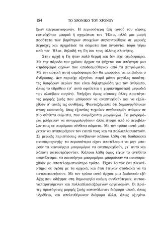 184              ΤΟ ΧΡΟΝΙΚΟ TOΥ ΧΡΟΝΟΥ

ξεων υπερκαινοφανών. Η περισσότερη ύλη αυτού του νέφους
εκτινάχθηκε μακριά ή σχημάτισε τον Ήλιο, αλλά μια μικρή
ποσότητα των βαρύτερων στοιχείων συγκεντρώθηκε σε μερικές
περιοχές και σχημάτισε τα σώματα που κινούνται τώρα γύρω
από τον Ήλιο, δηλαδή τη Γη και τους άλλους πλανήτες.
    Στην αρχή η Γη ήταν πολύ θερμή και δεν είχε ατμόσφαιρα.
Με την πάροδο του χρόνου άρχισε να ψύχεται και απέκτησε μια
ατμόσφαιρα αερίων που αποδεσμεύθηκαν από τα πετρώματα.
Με την αρχική αυτή ατμόσφαιρα δεν θα μπορούσε να επιβιώσει ο
άνθρωπος. Δεν περιείχε οξυγόνο, παρά μόνον μεγάλες ποσότη-
τες διαφόρων αερίων που είναι δηλητηριώδη για τον άνθρωπο,
όπως το υδρόθειο (σ' αυτό οφείλεται η χαρακτηριστική μυρωδιά
των κλούβιων αυγών). Υπήρξαν όμως κάποιες άλλες πρωτόγο-
νες μορφές ζωής που μπόρεσαν να αναπτυχθούν και να εξελι-
χθούν σ' αυτές τις συνθήκες. Φανταζόμαστε ότι δημιουργήθηκαν
στους ωκεανούς, ίσως εξαιτίας τυχαίων συνδυασμών ατόμων σε
πιο σύνθετα σώματα, που ονομάζονται μακρομόρια. Τα μακρομό-
ρια μπόρεσαν να συναρμολογήσουν άλλα άτομα από το περιβάλ-
λον τους σε παρόμοια σύνθετα σώματα. Με τον τρόπο αυτό μπό-
ρεσαν να αναπαράγουν τον εαυτό τους και να πολλαπλασιαστούν.
Σε μερικές περιπτώσεις συνέβαιναν κάποια λάθη στη διαδικασία
αναπαραγωγής· τα περισσότερα είχαν αποτέλεσμα να μην μπο-
ρούν τα καινούργια μακρομόρια να αναπαραχθούν, γ ι ' αυτό και
κάποτε καταστρέφονταν. Κάποια λάθη όμως είχαν το αντίθετο
αποτέλεσμα: τα καινούργια μακρομόρια μπορούσαν να αναπαρα-
χθούν με αποτελεσματικότερο τρόπο. Είχαν λοιπόν ένα πλεονέ-
κτημα σε σχέση με τα αρχικά, και έτσι έτειναν σταδιακά να τα
αντικαταστήσουν. Με τον τρόπο αυτό άρχισε μια διαδικασία εξέ-
λιξης που οδήγησε στη δημιουργία ακόμη συνθετότερων, αυτοα-
ναπαραγόμενων και πολλαπλασιαζόμενων οργανισμών. Οι πρώ-
τες πρωτόγονες μορφές ζωής κατανάλωναν διάφορα υλικά, όπως
υδρόθειο, και απελευθέρωναν διάφορα άλλα, όπως οξυγόνο.
 
