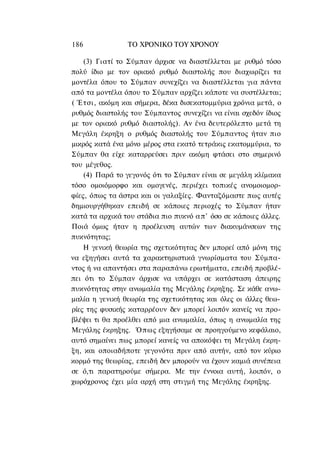 186             ΤΟ ΧΡΟΝΙΚΟ TOΥ ΧΡΟΝΟΥ

    (3) Γιατί το Σύμπαν άρχισε να διαστέλλεται με ρυθμό τόσο
πολύ ίδιο με τον οριακό ρυθμό διαστολής που διαχωρίζει τα
μοντέλα όπου το Σύμπαν συνεχίζει να διαστέλλεται για πάντα
από τα μοντέλα όπου το Σύμπαν αρχίζει κάποτε να συστέλλεται;
( Έτσι, ακόμη και σήμερα, δέκα δισεκατομμύρια χρόνια μετά, ο
ρυθμός διαστολής του Σύμπαντος συνεχίζει να είναι σχεδόν ίδιος
με τον οριακό ρυθμό διαστολής). Αν ένα δευτερόλεπτο μετά τη
Μεγάλη έκρηξη ο ρυθμός διαστολής του Σύμπαντος ήταν πιο
μικρός κατά ένα μόνο μέρος στα εκατό τετράκις εκατομμύρια, το
Σύμπαν θα είχε καταρρεύσει πριν ακόμη φτάσει στο σημερινό
του μέγεθος.
    (4) Παρά το γεγονός ότι το Σύμπαν είναι σε μεγάλη κλίμακα
τόσο ομοιόμορφο και ομογενές, περιέχει τοπικές ανομοιομορ-
φίες, όπως τα άστρα και οι γαλαξίες. Φανταζόμαστε πως αυτές
δημιουργήθηκαν επειδή σε κάποιες περιοχές το Σύμπαν ήταν
κατά τα αρχικά του στάδια πιο πυκνό α π ' όσο σε κάποιες άλλες.
Ποιά όμως ήταν η προέλευση αυτών των διακυμάνσεων της
πυκνότητας;
    Η γενική θεωρία της σχετικότητας δεν μπορεί από μόνη της
να εξηγήσει αυτά τα χαρακτηριστικά γνωρίσματα του Σύμπα-
ντος ή να απαντήσει στα παραπάνω ερωτήματα, επειδή προβλέ-
πει ότι το Σύμπαν άρχισε να υπάρχει σε κατάσταση άπειρης
πυκνότητας στην ανωμαλία της Μεγάλης έκρηξης. Σε κάθε ανω-
μαλία η γενική θεωρία της σχετικότητας και όλες οι άλλες θεω-
ρίες της φυσικής καταρρέουν δεν μπορεί λοιπόν κανείς να προ-
βλέψει τι θα προέλθει από μια ανωμαλία, όπως η ανωμαλία της
Μεγάλης έκρηξης. Όπως εξηγήσαμε σε προηγούμενο κεφάλαιο,
αυτό σημαίνει πως μπορεί κανείς να αποκόψει τη Μεγάλη έκρη-
ξη, και οποιαδήποτε γεγονότα πριν από αυτήν, από τον κύριο
κορμό της θεωρίας, επειδή δεν μπορούν να έχουν καμιά συνέπεια
σε ό,τι παρατηρούμε σήμερα. Με την έννοια αυτή, λοιπόν, ο
χωρόχρονος έχει μία αρχή στη στιγμή της Μεγάλης έκρηξης.
 