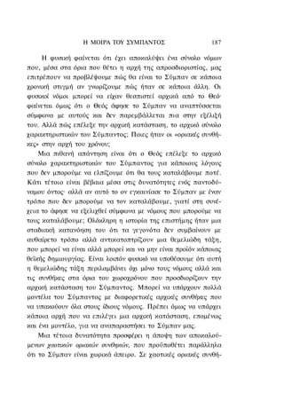 Η ΜΟΙΡΑ ΤΟΥ ΣΥΜΠΑΝΤΟΣ                    187

     Η φυσική φαίνεται ότι έχει αποκαλύψει ένα σύνολο νόμων
που, μέσα στα όρια που θέτει η αρχή της απροσδιοριστίας, μας
επιτρέπουν να προβλέψουμε πώς θα είναι το Σύμπαν σε κάποια
χρονική στιγμή αν γνωρίζουμε πώς ήταν σε κάποια άλλη. Οι
φυσικοί νόμοι μπορεί να είχαν θεσπιστεί αρχικά από το Θεό·
φαίνεται όμως ότι ο Θεός άφησε το Σύμπαν να αναπτύσσεται
σύμφωνα με αυτούς και δεν παρεμβάλλεται πια στην εξέλιξή
του. Αλλά πώς επέλεξε την αρχική κατάσταση, το αρχικό σύνολο
χαρακτηριστικών του Σύμπαντος; Ποιες ήταν οι «οριακές συνθή-
κες» στην αρχή του χρόνου;
    Μια πιθανή απάντηση είναι ότι ο Θεός επέλεξε το αρχικό
σύνολο χαρακτηριστικών του Σύμπαντος για κάποιους λόγους
που δεν μπορούμε να ελπίζουμε ότι θα τους καταλάβουμε ποτέ.
Κάτι τέτοιο είναι βέβαια μέσα στις δυνατότητες ενός παντοδύ-
ναμου όντος· αλλά αν αυτό το ον εγκαινίασε το Σύμπαν με έναν
τρόπο που δεν μπορούμε να τον καταλάβουμε, γιατί στη συνέ-
χεια το άφησε να εξελιχθεί σύμφωνα με νόμους που μπορούμε να
τους καταλάβουμε; Ολόκληρη η ιστορία της επιστήμης ήταν μια
σταδιακή κατανόηση του ότι τα γεγονότα δεν συμβαίνουν με
αυθαίρετο τρόπο αλλά αντικατοπτρίζουν μια θεμελιώδη τάξη,
που μπορεί να είναι αλλά μπορεί και να μην είναι προϊόν κάποιας
θεϊκής δημιουργίας. Είναι λοιπόν φυσικό να υποθέσουμε ότι αυτή
η θεμελιώδης τάξη περιλαμβάνει όχι μόνο τους νόμους αλλά και
τις συνθήκες στα όρια του χωροχρόνου που προσδιορίζουν την
αρχική κατάσταση του Σύμπαντος. Μπορεί να υπάρχουν πολλά
μοντέλα του Σύμπαντος με διαφορετικές αρχικές συνθήκες που
να υπακούουν όλα στους ίδιους νόμους. Πρέπει όμως να υπάρχει
κάποια αρχή που να επιλέγει μια αρχική κατάσταση, επομένως
και ένα μοντέλο, για να αναπαραστήσει το Σύμπαν μας.
    Μια τέτοια δυνατότητα προσφέρει η άποψη των αποκαλού-
μενων χαοτικών οριακών συνθηκών, που προϋποθέτει παράλληλα
ότι το Σύμπαν είναι χωρικά άπειρο. Σε χαοτικές οριακές συνθή-
 