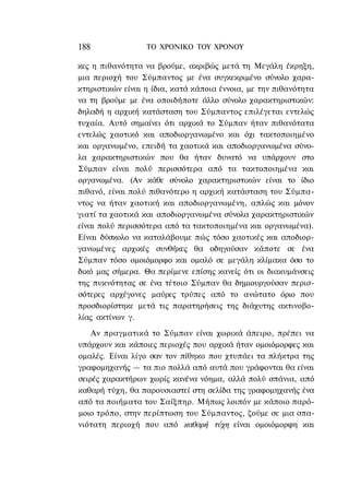 188               ΤΟ ΧΡΟΝΙΚΟ TOY XPONOΥ

κες η πιθανότητα να βρούμε, ακριβώς μετά τη Μεγάλη έκρηξη,
μια περιοχή του Σύμπαντος με ένα συγκεκριμένο σύνολο χαρα-
κτηριστικών είναι η ίδια, κατά κάποια έννοια, με την πιθανότητα
να τη βρούμε με ένα οποιδήποτε άλλο σύνολο χαρακτηριστικών:
δηλαδή η αρχική κατάσταση του Σύμπαντος επιλέγεται εντελώς
τυχαία. Αυτό σημαίνει ότι αρχικά το Σύμπαν ήταν πιθανότατα
εντελώς χαοτικό και αποδιοργανωμένο και όχι τακτοποιημένο
και οργανωμένο, επειδή τα χαοτικά και αποδιοργανωμένα σύνο-
λα χαρακτηριστικών που θα ήταν δυνατό να υπάρχουν στο
Σύμπαν είναι πολύ περισσότερα από τα τακτοποιημένα και
οργανωμένα. (Αν κάθε σύνολο χαρακτηριστικών είναι το ίδιο
πιθανό, είναι πολύ πιθανότερο η αρχική κατάσταση του Σύμπα-
ντος να ήταν χαοτική και αποδιοργανωμένη, απλώς και μόνον
γιατί τα χαοτικά και αποδιοργανωμένα σύνολα χαρακτηριστικών
είναι πολύ περισσότερα από τα τακτοποιημένα και οργανωμένα).
Είναι δύσκολο να καταλάβουμε πώς τόσο χαοτικές και αποδιορ-
γανωμένες αρχικές συνθήκες θα οδηγούσαν κάποτε σε ένα
Σύμπαν τόσο ομοιόμορφο και ομαλό σε μεγάλη κλίμακα όσο το
δικό μας σήμερα. Θα περίμενε επίσης κανείς ότι οι διακυμάνσεις
της πυκνότητας σε ένα τέτοιο Σύμπαν θα δημιουργούσαν περισ-
σότερες αρχέγονες μαύρες τρύπες από το ανώτατο όριο που
προσδιορίστηκε μετά τις παρατηρήσεις της διάχυτης ακτινοβο-
λίας ακτίνων γ.
    Αν πραγματικά το Σύμπαν είναι χωρικά άπειρο, πρέπει να
υπάρχουν και κάποιες περιοχές που αρχικά ήταν ομοιόμορφες και
ομαλές. Είναι λίγο σαν τον πίθηκο που χτυπάει τα πλήκτρα της
γραφομηχανής — τα πιο πολλά από αυτά που γράφονται θα είναι
σειρές χαρακτήρων χωρίς κανένα νόημα, αλλά πολύ σπάνια, από
καθαρή τύχη, θα παρουσιαστεί στη σελίδα της γραφομηχανής ένα
από τα ποιήματα του Σαίξπηρ. Μήπως λοιπόν με κάποιο παρό-
μοιο τρόπο, στην περίπτωση του Σύμπαντος, ζούμε σε μια σπα-
νιότατη περιοχή που από καθαρή τύχη είναι ομοιόμορφη και
 