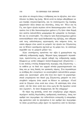 190               ΤΟ ΧΡΟΝΙΚΟ TOΥ ΧΡΟΝΟΥ

και ηλίου σε στοιχεία όπως ο άνθρακας και το οξυγόνο, που απο-
τέλεσαν τη βάση της ζωής. Μετά αυτά τα άστρα οδηγήθηκαν σε
μια έκρηξη υπερκαινοφανούς, και τα υπολείμματα της έκρηξης
σχημάτισαν άλλα άστρα και πλανήτες, όπως τον Ήλιο και τη
Γη, που έχουν ηλικία περίπου πέντε δισεκατομμυρίων ετών. Στα
πρώτα ένα ή δύο δισεκατομμύρια χρόνια η Γη ήταν τόσο θερμή
που κανένα πολυσύνθετο μακρομόριο δεν μπορούσε να διατηρη-
θεί και να αναπτυχθεί. Τα επόμενα τρία δισεκατομμύρια χρόνια
καταναλώθηκαν στην αργή διαδικασία της εξέλιξης, που οδήγησε
από τους απλούστερους οργανισμούς στα νοήμονα όντα, τα
οποία σήμερα είναι ικανά να μετρούν την ηλικία του Σύμπαντος
και να θέτουν ερωτήματα σχετικά με τη μοίρα του, το απώτερο
παρελθόν και το μακρινό μέλλον του.
    Λίγοι επιστήμονες αρνούνται την αξία ή χρησιμότητα της
ασθενούς ανθρωπικής αρχής. Μερικοί όμως προχωρούν περισσό-
τερο, προτείνοντας μια ισχυρή εκδοχή της ανθρωπικής αρχής.
Σύμφωνα με αυτήν υπάρχουν πολλά διαφορετικά «Σύμπαντα» —
ή και πολλές εντελώς διαφορετικές περιοχές ενός Σύμπαντος —,
το καθένα με το δικό του αρχικό σύνολο χαρακτηριστικών και
ίσως και με τους δικούς του φυσικούς νόμους. Στα περισσότερα
οι συνθήκες δεν επιτρέπουν να αναπτυχθούν πολυσύνθετα μακρο-
μόρια και οργανισμοί· μόνο στα λίγα που έχουν τα χαρακτηρι-
στικά γνωρίσματα του δικού μας Σύμπαντος μπορούν να ανα-
πτυχθούν νοήμονα όντα ικανά να θέτουν το ερώτημα: «Γιατί
αυτό το Σύμπαν είναι αυτό που είναι;» Η απάντηση τότε είναι
απλή: «Αν δεν ήταν αυτό που είναι εμείς δεν θα ήμασταν αυτοί
που είμαστε!». Αν ήταν διαφορετικό, δεν θα υπήρχαμε!
    Οι νόμοι της φυσικής, αυτοί που γνωρίζουμε μέχρι σήμερα,
περιέχουν πολλές θεμελιώδεις αριθμητικές ποσότητες, όπως τον
αριθμό που περιγράφει την πιθανότητα εκπομπής ή απορρόφη-
σης φωτονίων από τα ηλεκτρόνια ή τον αριθμό που περιγράφει
το πόσο μεγαλύτερη μάζα έχουν τα πρωτόνια από τα ήλεκτρο-
 