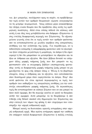 Η ΜΟΙΡΑ TOΥ ΣΥΜΠΑΝΤΟΣ                    191

νια. Δεν μπορούμε, τουλάχιστον προς το παρόν, να προβλέψουμε
την τιμή αυτών των αριθμών θεωρητικά· είμαστε αναγκασμένοι
να τη μετράμε πειραματικά. Ίσως κάποια μέρα ανακαλύψουμε
την πλήρη ενιαία θεωρία που θα προβλέπει όλες αυτές τις αριθ-
μητικές ποσότητες. Αλλά είναι επίσης πιθανό ότι κάποιες από
αυτές ή και όλες τους μεταβάλλονται στα διάφορα «Σύμπαντα» ή
στις εντελώς διαφορετικές περιοχές του Σύμπαντος. Το αξιοση-
μείωτο γεγονός είναι ότι οι τιμές αυτών των αριθμών φαίνονται
σαν να ανταποκρίνονται με μεγάλη ακρίβεια στις απαραίτητες
συνθήκες για την ανάπτυξη της ζωής. Για παράδειγμα, αν η
πιθανότητα εκπομπής ή απορρόφησης φωτονίων από τα ηλεκτρό-
νια ήταν ελάχιστα μεγαλύτερη ή μικρότερη, τα άστρα ή θα είχαν
εκραγεί ή δεν θα μπορούσαν να μετατρέψουν το υδρογόνο και το
ήλιο σε άνθρακα και οξυγόνο. Θα ήταν βέβαια δυνατό να υπάρ-
χουν άλλες μορφές νοήμονος ζωής που δεν μπορούν να τις
φανταστούν ούτε οι συγγραφείς βιβλίων επιστημονικής φαντα-
σίας· αυτές οι διαφορετικές μορφές νοήμονος ζωής μπορεί να μη
χρειάζονται το φως ενός άστρου όπως ο Ήλιος ή τα βαρύτερα
στοιχεία, όπως ο άνθρακας και το οξυγόνο, που εκτινάσσονται
στον διαστημικό χώρο όταν εκρηγνύονται τα άστρα. Παρ' όλα
αυτά φαίνεται ότι είναι σχετικά περιορισμένες οι τιμές των
αριθμών που καθορίζουν τις απαραίτητες συνθήκες για την ανά-
πτυξη οποιασδήποτε μορφής νοήμονος ζωής. Οι περισσότερες
τιμές θα αντιστοιχούσαν σε κάποιο Σύμπαν που αν και μπορεί να
ήταν πολύ όμορφο, δεν θα περιείχε κανένα ον ικανό να θαυμάσει
αυτήν την ομορφιά. Αυτό μπορούμε να το θεωρήσουμε ή σαν
ένδειξη ενός θεϊκού σκοπού στη δημιουργία του Σύμπαντος και
στην επιλογή των νόμων της φύσης ή σαν επιχείρημα που υπο-
στηρίζει την ισχυρή ανθρωπική αρχή.
    Μπορεί κανείς να διατυπώσει αρκετές αντιρρήσεις στην ισχυ-
ρή ανθρωπική αρχή. Μια πρώτη αντίρρηση αφορά την υπόθεση
ότι υπάρχουν πολλά διαφορετικά «Σύμπαντα» ή πολλές εντελώς
 